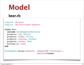 Model
                beer.rb
        require 'dm-core'
        require 'dm-infinispan-adapter'

        class Beer
          include DataMapper::Resource
          property :id, Serial
          property :name, String
          property :rating, Integer
          property :notes, Text
          belongs_to :user
        end

        DataMapper.setup(:default, :adapter=>'infinispan',
                                   :persist=>true)




Thursday, September 22, 11                                   53
 
