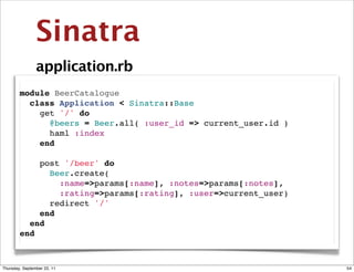 Sinatra
                application.rb
        module BeerCatalogue
          class Application < Sinatra::Base
            get '/' do
              @beers = Beer.all( :user_id => current_user.id )
              haml :index
            end

            post '/beer' do
              Beer.create(
                :name=>params[:name], :notes=>params[:notes],
                :rating=>params[:rating], :user=>current_user)
              redirect '/'
            end
          end
        end



Thursday, September 22, 11                                       54
 