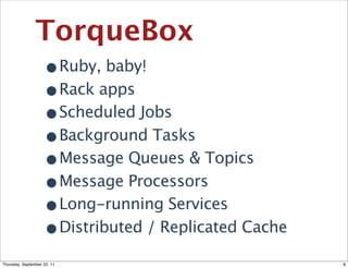 TorqueBox
                •Ruby, baby!
                •Rack apps
                •Scheduled Jobs
                •Background Tasks
                •Message Queues & Topics
                •Message Processors
                •Long-running Services
                •Distributed / Replicated Cache
Thursday, September 22, 11                        8
 