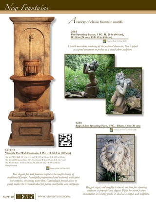 Avariety of classic fountain motifs.
New Fountains
5612F2
Vivanda Flat Wall Fountain, 2 PC. - H. 66.5 in (169 cm)
No. 5612WH Wall - H. 52 in (132 cm), W. 19.5 in (50 cm), F-B. 12.5 in (32 cm)
No. 5612ADH Access Door - H. 4.5 in (11 cm), W. 6 in (15 cm), F-B. 2 in (5 cm)
No. 5612H Basin - H. 15 in (38 cm), W. 24 in (61 cm), F-B. 15 in (38 cm)
Pump Included	
Shown in Relic Hi-Tone (RH)
This elegant flat wall fountain captures the simple beauty of
traditional Europe. Beautifully proportioned and textured, with quiet
but complex, streaming water flow. Camouflaged frontal access to
pump makes the Vivanda ideal for patios, courtyards, and entryways.
5230
Regal Lion Spouting Face, 1 PC. - Diam. 14 in (36 cm)
Shown in Sorrento Sandstone (SR)
2085
Pan Spouting Statue, 1 PC. H. 26 in (66 cm),
W. 11 in (28 cm), F-B. 15 in (38 cm)
Shown in Relic Hi-Tone (RH)
Henri’s marvelous rendering of the mythical character, Pan is piped
as a pond ornament or perfect as a stand alone sculpture.
Rugged, regal, and roughly textured, our lion face spouting
sculpture is powerful and elegant. Piped for water feature
installation in existing pools, or ideal as a simple wall sculpture.
Supp-10 www.henristudio.com
 