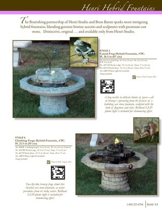 A frog nestles in delicate blades of grass—all
in bronze—sprouting from the fissures of a
bubbling cast stone fountain, sculpted with the
look of flagstone and slate. Brilliant LED
plume light is included for shimmering effect.
9705F3
Cattail Frog Hybrid Fountain, 3 PC.
H. 26.5 in (67 cm)
No. D1111 Cattail Frog - H. 10 in (25 cm), W. 12 in (31 cm),
F-B. 3 in (8 cm)
No. 4027AH Rocky Ledge - H. 3 in (8 cm), Diam. 17 in (43 cm)
No. 6027H Rocky Basin - H. 15 in (38 cm), Diam. 28 in (71 cm)
No. AB870 Plume Light Kit Included
Pump Included	
Shown in Relic Fumato (RF)
9706F4
Climbing Frogs Hybrid Fountain, 4 PC.
H. 21.5 in (55 cm)
No. B989B - Climbing Frog H. 3.5 in (9 cm), W. 4 in (10 cm) [Order 2]
No. 4027BH Rocky Ledge - H. 6 in (15 cm), Diam. 17 in (43 cm)
No. 6027H Rocky Basin - H. 15 in (38 cm), Diam. 28 in (71 cm)
No. AB870 Plume Light Kit Included
Pump Included	
Shown in Relic Sargasso (RS)
Henri Hybrid Fountains
The flourishing partnership of Henri Studio and Brass Baron sparks more intriguing
hybrid fountains, blending genuine bronze accents and sculptures with premium cast
stone. Distinctive, original . . . and available only from Henri Studio.
Two life-like bronze frogs climb this
chiseled cast stone fountain, as water
percolates from its rocky center. Brilliant
LED plume light is included for
shimmering effect.
Supp-131.800.323.4784
 