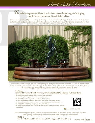 9707F20
Entwined Dolphins Hybrid Fountain, with Side Spills, 20 PC. - Approx. H. 95 in (241 cm)
No. N601FV Tall Entwined Dolphins - H. 80 in (203 cm), Diam. 26 in (66 cm)
No. 7021H Pump Cover - Approx. H. 15 in (38 cm), Diam. 28 in (71 cm)
No. 7021ADH Access Door - Approx. H. 8.5 in (22 cm), W. 7.5 in (19 cm)
No. 6141CH Tall Side Bowl-Pedestal - H. 36 in (92 cm), Diam. 20.5 in (53 cm) (Order 2 for Set)
No. 6141DH Short Side Bowl-Pedestal - H. 28.25 in (72 cm), Diam. 20.25 in (52 cm) (Order 2 for Set)
No. 6099H GP FG Pool, 2 PC - H. 17 in (44 cm), Diam. 148 in (376 cm)
No. 9026H GP Pool Surrounds - H. 22 in (56 cm), W. 40 in (102 cm), F-B 16 in (41 cm) (Order 12 for Set)
Pumps Included	
Shown in Relic Roho-Eligante (RR)
The Entwined Dolphins Hybrid Fountain is also available without the Side Spill Dishes. Other large scale Brass
Baron spouting sculptures may also be used in the Grande Palazzo Pool–please inquire.
Our acclaimed Grande Palazzo Pool uses a sturdy fiberglass inner pool with cast stone surrounds. No need to mortar between
joints, no wrinkled pool liner–the Grande Palazzo Pool is Henri’s classy approach to a classic design. For all Henri finishes,
the Grande Palazzo fiberglass pool is provided in black to promote the illusion of depth.
9707F16
Entwined Dolphins Hybrid Fountain, 16 PC. - Approx. H. 95 in (241 cm)
Henri Hybrid Fountains
The ultimate expression of bronze and cast stone combined, as graceful leaping
dolphins tower above our Grande Palazzo Pool.
Brass Baron’s Entwined Dolphins are the perfect centerpiece in Henri’s Grande Palazzo Pool, shown here with the four side
spill dishes from our LaScala Fountain. The pool is sufficient to contain the lively water flow spouting energetically from these
dancing dolphins, as water bubbles and cascades from the spilling dishes.
Supp-151.800.323.4784
 