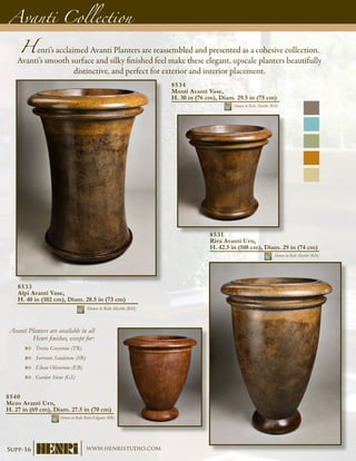Avanti Planters are available in all
Henri finishes, except for:
Trevia Greystone (TR)XX
Sorrento Sandstone (SR)XX
Elban Olivestone (EB)XX
Garden Stone (GS)XX
8533
Alpi Avanti Vase,
H. 40 in (102 cm), Diam. 28.5 in (73 cm)
Shown in Relic Marble (RM)
Henri’s acclaimed Avanti Planters are reassembled and presented as a cohesive collection.
Avanti’s smooth surface and silky finished feel make these elegant, upscale planters beautifully
distinctive, and perfect for exterior and interior placement.
Avanti Collection
8534
Monti Avanti Vase,
H. 30 in (76 cm), Diam. 29.5 in (75 cm)
Shown in Relic Marble (RM)
8531
Riva Avanti Urn,
H. 42.5 in (108 cm), Diam. 29 in (74 cm)
Shown in Relic Marble (RM)
8540
Mezo Avanti Urn,
H. 27 in (69 cm), Diam. 27.5 in (70 cm)
Shown in Relic Roho-Eligante (RR)
Supp-16 www.henristudio.com
 