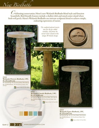 New Birdbaths
Celebrating conservation, Henri’s new Wetlands Birdbaths blend style and function
beautifully. Bird-friendly features include a shallow dish and raised center island where
birds will perch. Henri’s Wetlands Birdbaths use intricate sculptural detail to achieve simple,
endearing expressions of nature.
2321
Wetlands Cattails Birdbath, 2 PC.
H. 25 in (64 cm)
No. 2321TH Top - H. 2 in (5 cm), Diam. 18 in (46 cm)
No. 2321PH Pedestal - H. 25 in (64 cm), Diam. 10 in
(25 cm)
Shown in Relic Hi-Tone (RH)
2322
Wetlands Flowers Birdbath, 2 PC.
H. 25 in (64 cm)
No. 2321TH Top - H. 2 in (5 cm), Diam. 18 in (46 cm)
No. 2322PH Pedestal - H. 25 in (64 cm), Diam. 10 in
(25 cm)
Shown in Relic Hi-Tone (RH)
2323
Wetlands Egret Birdbath, 2 PC.
H. 25 in (64 cm)
No. 2321TH Top - H. 2 in (5 cm), Diam. 18 in (46 cm)
No. 2323PH Pedestal - H. 25 in (64 cm), Diam. 10 in
(25 cm)
Shown in Relic Hi-Tone (RH)
The sculpted pedestal inserts
into the top for added
stability, and forms the
raised center island in this
unique Wetlands design.
Supp-2 www.henristudio.com
 