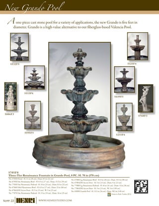 A one-piece cast stone pool for a variety of applications, the new Grando is five feet in
diameter. Grando is a high-value alternative to our fiberglass-based Valencia Pool.
New Grando Pool
5705F8
Three-Tier Renaissance Fountain in Grando Pool, 8 PC. H. 70 in (178 cm)
No. 5705H Finial - H. 11 in (28 cm), Diam. 8.5 in (22 cm)
No. 6705H Sm. Renaissance Bowl - H. 6.5 in (17 cm), Diam. 15.5 in (39 cm)
No. 7705H Sm. Renaissance Pedestal - H. 10 in (25 cm), Diam. 8.5 in (22 cm)
No. 6706H Med. Renaissance Bowl - H. 6.5 in (17 cm), Diam. 23 in (60 cm)
No. 6706ADH Access Door - H. 5 in (13 cm), W. 5 in (13 cm)
No. 7707H Sm. Renaissance Pedestal - H. 13 in (33 cm), Diam. 10 in (25 cm)
No. 6708H Lg. Renaissance Bowl - H. 8 in (20 cm), Diam. 35.5 in (90 cm)
No. 6708ADH Access Door - H. 5 in (13 cm), Diam. 5 in (13 cm)
No. 7708H Lg. Renaissance Pedestal - H. 16 in (41 cm), Diam. 14 in (36 cm)
No. 7708ADH Access Door - H. 5 in (13 cm), W. 5 in (13# cm)
No. 6289H Grando Pool - H. 13.5 in (34 cm), Diam. 58.5 in (149 cm)	
Shown in Relic Nebbia (RN)
5532F5
5513F6
5125F4
5649F5
5806F3
5760F3
5595F5
5215F6
Supp-22 www.henristudio.com
 