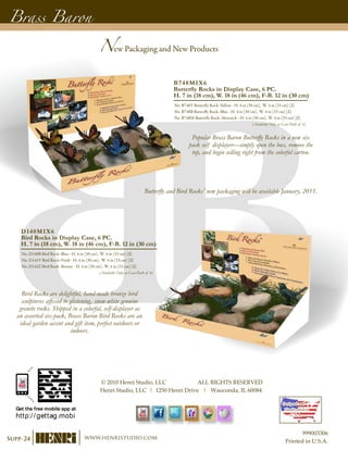 B748MIX6
Butterfly Rocks in Display Case, 6 PC.
H. 7 in (18 cm), W. 18 in (46 cm), F-B. 12 in (30 cm)
No. B748Y Butterfly Rock–Yellow - H. 4 in (30 cm), W. 4 in (33 cm) [2]
No. B748B Butterfly Rock–Blue - H. 4 in (30 cm), W. 4 in (33 cm) [2]
No. B748M Butterfly Rock–Monarch - H. 4 in (30 cm), W. 4 in (33 cm) [2]
(Available Only as Case-Pack of 6)
D140MIX6
Bird Rocks in Display Case, 6 PC.
H. 7 in (18 cm), W. 18 in (46 cm), F-B. 12 in (30 cm)
No. D140B Bird Rock–Blue - H. 4 in (30 cm), W. 4 in (33 cm) [2]
No. D141V Bird Rock–Verdi - H. 4 in (30 cm), W. 4 in (33 cm) [2]
No. D142Z Bird Rock–Bronze - H. 4 in (30 cm), W. 4 in (33 cm) [2]
(Available Only as Case-Pack of 6)
Butterfly and Bird Rocks’ new packaging will be available January, 2011.
New Packaging and New Products
Brass Baron
Popular Brass Baron Butterfly Rocks in a new six
pack self displayer—simply open the box, remove the
top, and begin selling right from the colorful carton.
Bird Rocks are delightful, hand-made bronze bird
sculptures affixed to glistening, snow-white genuine
granite rocks. Shipped in a colorful, self-displayer as
an assorted six-pack, Brass Baron Bird Rocks are an
ideal garden accent and gift item, perfect outdoors or
indoors.
Supp-24 www.henristudio.com
© 2010 Henri Studio, LLC ALL RIGHTS RESERVED
Henri Studio, LLC | 1250 Henri Drive | Wauconda, IL 60084
Designed and
Handcrafted in
U.S.A.
999003306
Printed in U.S.A.
 