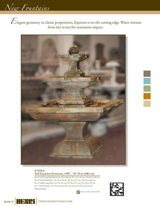 New Fountains
5715F4
Tall Equinox Fountain, 4 PC. - H. 55 in (140 cm)
No. 5715AH Top Bowl-Finial- H. 12 in (30 cm), W. 12 in (30 cm), F-B. 12 in (30 cm)
No. 6716AH Mid Bowl - H. 14 in (36 cm), W. 24 in (61 cm), F-B. 24 in (61 cm)
No. 6716BH Large Bowl - H. 9 in (23 cm), W. 38 in (97 cm), F-B. 38 in (97 cm)
No. 7716H Pedestal - H. 19 in (48 cm), W. 22 in (56 cm), F-B. 22 in (56 cm)
Pump Included	
Shown in Relic Nebbia (RN)
Elegant geometry in classic proportions, Equinox is on the cutting edge. Water streams
from tier to tier for maximum impact.
Supp-4 www.henristudio.com
 
