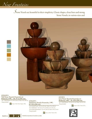 New Fountains
4355F4
Low Stone Vessels Fountain on
Pedestal, 4 PC. - H. 39 in (99 cm)
No. 7355H Pedestal - H. 10 in (25 cm), Diam. 16 in (41 cm)
Pump Included	
Shown in Relic Nebbia (RN)
4356AF3
Tall Stone Vessels Fountain, 3 PC.
H. 39 in (99 cm)
No. 4356AH Finial - H. 21 in (53 cm), Diam. 15 in (38 cm)
No. 5356H Bowl - H. 14.5 in (37 cm), Diam. 21 in (53 cm)
No. 6702H Pedestal-Bowl - H. 14 in (36 cm), Diam. 29 in (74 cm)
Pump Included	
Shown in Relic Nebbia (RN)
4356AF4
Tall Stone Vessels Fountain on
Pedestal, 4 PC. - H. 57 in (145 cm)
No. 7702H Pedestal - H. 18 in (46 cm), Diam. 18 in (46 cm)
Pump Included	
Shown in Relic Roho-Eligante (RR)
Stone Vessels are beautiful in their simplicity. Classic shapes, clean lines and strong
Stone Vessels, in various sizes and
Supp-6 www.henristudio.com
 