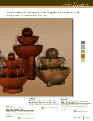 New Fountains
4356BF3
Large Sphere Stone Vessels Fountain,
3 PC. - H. 31 in (78 cm)
No. 4356BH Finial - H. 14 in (36 cm), Diam. 11 in (28 cm)
No. 5656H Bowl - H. 14 in (36 cm), Diam. 22 in (56 cm)
No. 6702H Pedestal-Bowl - H. 14 in (36 cm), Diam. 29 in (74 cm)
Pump Included	
Shown in Relic Nebbia (RN)
4356BF4
Large Sphere Stone Vessels Fountain
On Pedestal, 4 PC. - H. 50 in (127 cm)
No. 7702H Pedestal-Bowl - H. 18 in (46 cm), Diam. 18 in (46 cm)
Pump Included	
Shown in Relic Roho-Eligante (RR)
4355F3
Low Stone Vessels Fountain,
3 PC. - H. 30 in (76 cm)
No. 4355H Finial - H. 15.5 in (39 cm), Diam. 10 in (25 cm)
No. 5355H Bowl - H. 13 in (33 cm), Diam. 17 in (43 cm)
No. 6355H Pedestal-Bowl - H. 12 in (31 cm), Diam. 24 in (61 cm)
Pump Included	
Shown in Relic Roho-Eligante (RR)
textures combine with tranquil water cascades for a perfect blend of sight and sound.
configurations, are ideal in virtually any setting.
Supp-71.800.323.4784
 