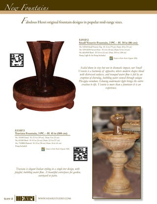 New Fountains
5510F3
Traviata Fountain, 3 PC. - H. 41 in (104 cm)
No. 5510H Finial - H. 15.5 in (39 cm), Diam. 9 in (23 cm)
No. 6510H Bowl - H. 9.5 in (24 cm), Diam. 22.5 in (57 cm)
No. 7510BH Pedestal - H. 23 in (58 cm), Diam. 16 in (41 cm)
Pump Included	
Shown in Relic Roho-Eligante (RR)
5291F2
Small Vesuvio Fountain, 2 PC. - H. 34 in (86 cm)
No. 5291H Small Vesuvio Top - H. 31 in (79 cm), Diam. 20 in (51 cm)
No. 5291ADH Access Door - H. 4 in (10 cm), Diam. 5.5 in (14 cm)
No. 6624NH Bowl - H. 8.5 in (22 cm), Diam. 39.5 in (100 cm)
Pump, Light & Air Pump Included	
Shown in Relic Roho-Eligante (RR)
Fabulous Henri original fountain designs in popular mid-range sizes.
Scaled down in size but not in dramatic impact, our Small
Vesuvio is a harmony of opposites, where modern shapes blend
with distressed surfaces, and tranquil water flow is fed by an
eruption of churning, bubbling water viewed through unique
Plexiglas windows. Glowing underwater light brings the entire
creation to life. Vesuvio is more than a fountain–it is an
experience.
Traviata is elegant Italian styling in a single-tier design, with
playful, bubbling water flow. A beautiful centerpiece for garden,
courtyard or patio.
Supp-8 www.henristudio.com
 