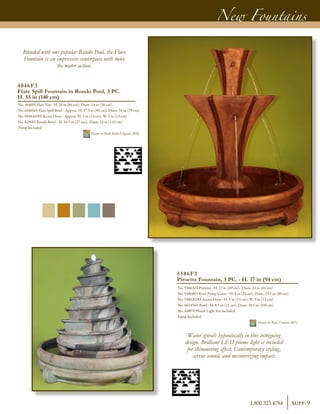 New Fountains
5586F3
Piroetta Fountain, 3 PC. - H. 37 in (94 cm)
No. 5586AH Piroetta - H. 27 in (69 cm), Diam. 24 in (61 cm)
No. 5586BH Riser-Pump Cover - H. 8 in (20 cm), Diam. 23.5 in (60 cm)
No. 5586ADH Access Door - H. 5 in (13 cm), W. 5 in (13 cm)
No. 6624NH Bowl - H. 8.5 in (22 cm), Diam. 39.5 in (100 cm)
No. AB870 Plume Light Kit Included
Pump Included	
Shown in Relic Fumato (RF)
Blended with our popular Rondo Pool, the Flare
Fountain is an impressive centerpiece with twice
the water action.
Water spirals hypnotically in this intriguing
design. Brilliant LED plume light is included
for shimmering effect. Contemporary styling,
serene sound, and mesmerizing impact.
4046F3
Flare Spill Fountain in Rondo Pool, 3 PC.
H. 55 in (140 cm)
No. 4046H Flare Top - H. 26 in (66 cm), Diam. 14 in (36 cm)
No. 6046SH Flare Spill Bowl - Approx. H. 37.5 in (95 cm), Diam. 31 in (79 cm)
No. 6046ADH Access Door - Approx. H. 5 in (13 cm), W. 5 in (13 cm)
No. 6290H Rondo Bowl - H. 10.5 in (27 cm), Diam. 52 in (133 cm)
Pump Included	
Shown in Relic Roho-Eligante (RR)
Supp-91.800.323.4784
 