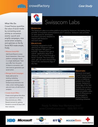 Case Study




What We Do
Crowd Factory quantifies
                                                          Swisscom Labs
the value of social media            Overview:
by connecting social                 The Swisscom Labs is an online platform provided by Swisscom, the leading Swiss
                                     provider of innovative communications and IT solutions. Swisscom Labs provides
activity to conversion
                                     an open space for developers,
events. Launch and                   innovators and early adopters to
amplify campaigns, view              interact with Swisscom
social-action analytics,             and each other.
and optimize on the fly.             Objective:
Social ROI made simple,              Campaign designed to build
finally.                             advocacy for Swisscom Labs as
                                     they approach 100 years in
•	Measure Social ROI                 business. Swisscom fans get to
 Add Social Boost to every           submit application ideas for a
 Social Interaction. View cross-     chance to win an iPad through a
                                     Social Contest: The more votes
 platform campaign results
                                     users get, the more chances they
 in a single dashboard. Track
                                     have to win, and become App of
 your offer from the point           the Year.
 of share to conversion, and
 view revenue generation per
 social action.
                                                                                                  SOlutiOn:
•	Manage Social Campaigns                                                                         Swisscom leveraged
 Easily add social to
                                                                                                  Crowd Factory’s suite
                                                                                                  of Social Applications
 existing marketing
                                                                                                  to turn a traditional
 programs in minutes.
                                                                                                  contest into a Social
 Embed social elements into                                                                       Contest. Swisscom’s
 video, email, landing pages,                                                                     Social App of the Year
 ads and more, all with built-in                                                                  Contest now carries a
 analytics.                                                                                       social boost on every
                                                                                                  entry and yields a data-
•	Create Social Offers                                                                            base of influencers to
Create social games that allow                                                                    be leveraged for
your customers to win when                                                                        various Swisscom
they promote your offers.
                                                                                                  marketing initiatives.
Reward winners for getting
friends to convert & share with
their networks.
                                                  Ready To Make Your Marketing Viral?
                                                 www.CrowdFactory.com (888) 801-9197

                                   Others who ampflied their social with Crowd Factory include:
 