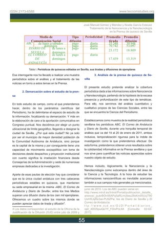 ISSN 2173-6588                                                                             www.teccomstudies.org



                                                            José Manuel Gómez y Méndez y Noelia García Estevez
                                                                Tratamiento de la Nanociencia y la Nanotecnología
                                                                                en la Prensa de quiosco de Sevilla

                   Medio de                       Tipo        Periodicidad      Promedio       Promedio
               Comunicación Social              difusión                         tirada         difusión
            ABC   de lunes a sábados              pago               diaria      53.348          39.948
                       domingos                   pago               diaria      70.742          53.097
             DIARIO DE       de lunes a           pago               diaria
                                                                                 23.172          18.809
              SEVILLA        domingos
             EL CORREO       de lunes a           pago               diaria
                 DE          domingos                                             17.439         13.319
             ANDALUCÍA
              Tabla I. Periódicos de quioscos editados en Sevilla, sus tiradas y difusiones de ejemplares

 Esa interrogante nos ha llevado a realizar una muestra                 3. Análisis de la prensa de quiosco de Se-
 periodística sobre el análisis y el tratamiento de las      villa
 noticias en torno a estos temas en la Prensa.
                                                             El presente estudio pretende analizar la cobertura
         2. Demarcación sobre el estudio de la pren-         periodística dada a las informaciones sobre Nanociencia
 sa                                                          y Nanotecnología, partiendo de la hipótesis de la escasa
                                                             presencia y profundización de este tipo de temáticas.
 En todo estudio de campo, como el que pretendemos           Para ello, nos servimos del análisis cuantitativo y
 hacer, dentro de los parámetros científicos del             cualitativo propios de las Ciencias Sociales, entre las
 Periodismo, ha de delimitarse el espacio de estudio de      que se encuentra la Ciencia del Periodismo.
 la información, focalizando su demarcación. Y más en
 la elaboración de cara a la aportación comunicativa en      Establezcamos como muestra de la realidad periodística
 Congreso puntual. Nos decidimos por elegir un punto         sevillana los periódicos ABC, El Correo de Andalucía
 ubicacional de límite geográfico, llegando a designar la    y Diario de Sevilla, durante una horquilla temporal de
 ciudad de Sevilla. ¿Por qué esta ciudad? No ya solo         análisis que va del 14 al 20 de enero de 2011, ambos
 por ser el municipio de mayor densidad población de         inclusive, temporalización rigurosa para la índole de
 la Comunidad Autónoma de Andalucía, sino porque             investigación como la que pretendemos efectuar. De
 es la capital de la misma y por consiguiente tiene una      esta forma, pretendemos obtener unos resultados sobre
 capacidad de movimiento sociopolítico con toma de           la cotidianidad informativa en la Prensa sevillana y que
 decisiones desde despachos y proyección institucional       nos sirve para cuantificar las noticias aparecidas sobre
 con cuanto significa la irradiación financiera desde        nuestro objeto de estudio.
 Consejerías de la Administración y sede de numerosas
 empresas dedicadas a la investigación.                      Hemos incluido, lógicamente, la Nanociencia y la
                                                             Nanotecnología como subcampos dentro del área de
 Aparte de esas pautas de elección hay que considerar        la Ciencia y la Tecnología. A la hora de estudiar las
 que es la única ciudad andaluza con tres cabeceras          informaciones nanocientíficas es inevitable acercarse
 periodísticas estables en quioscos, que mantienen           también a sus campos más generales ya mencionados.
 su sede empresarial en la misma -ABC, El Correo de
                                                             junio de 2010. Los de ABC pueden verse en:
 Andalucía y Diario de Sevilla-; entre los tres Medios       http://www.introl.es/Introl/Portal/publicacion_detalle_
 superan una difusión diaria de los cien mil ejemplares.     anexos/_jyukrBOn56APq5aRLmUbeu28xKmiI5UcjT90
 Ofrecemos un cuadro sobre los mismos donde se               UohWJqRs3xe-PU9ZPw; los de Diario de Sevilla y El
 pueden apreciar datos de tirada y difusión4.                Correo de Andalucía:
                                                             ttp://www.ojd.es/OJD/Portal/diarios_
 4 Los datos corresponden al estudio de la Oficina de la     ojd/_4DOSpuiQo1Y_FOivPcLIIA [Consulta: 02-02-
 Justificación de la Difusión (OJD) entre julio de 2009 y    2011].


                                                         55
 