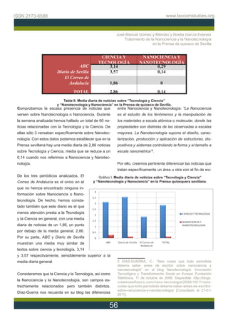 ISSN 2173-6588                                                                              www.teccomstudies.org



                                                            José Manuel Gómez y Méndez y Noelia García Estevez
                                                                Tratamiento de la Nanociencia y la Nanotecnología
                                                                                en la Prensa de quiosco de Sevilla


                                                  CIENCIA Y               NANOCIENCIA Y
                                                 TECNOLOGÍA              NANOTECNOLOGÍA
                                    ABC              3,14                      0,29
                         Diario de Sevilla           3,57                      0,14
                            El Correo de
                               Andalucía                1,86                           0
                                  TOTAL                 2,86                         0,14
                             Tabla II. Media diaria de noticias sobre “Tecnología y Ciencia”
                         y “Nanotecnología y Nanociencia” en la Prensa de quiosco de Sevilla.
 Comprobamos la escasa presencia de noticias que            entre Nanociencia y Nanotecnología: “La Nanociencia
 versen sobre Nanotecnología o Nanociencia. Durante         es el estudio de los fenómenos y la manipulación de
 la semana analizada hemos hallado un total de 60 no-       los materiales a escala atómica o molecular, donde las
 ticias relacionadas con la Tecnología y la Ciencia. De     propiedades son distintas de las observadas a escalas
 ellas sólo 3 versaban específicamente sobre Nanotec-       mayores. La Nanotecnología supone el diseño, carac-
 nología. Con estos datos podemos establecer que en la      terización, producción y aplicación de estructuras, dis-
 Prensa sevillana hay una media diaria de 2,86 noticias     positivos y sistemas controlando la forma y el tamaño a
 sobre Tecnología y Ciencia, media que se reduce a un       escala nanométrica”5.
 0,14 cuando nos referimos a Nanociencia y Nanotec-
 nología.                                                   Por ello, creemos pertinente diferenciar las noticias que
                                                            tratan específicamente un área u otra con el fin de evi-
 De los tres periódicos analizados, El           Gráfico I. Media diaria de noticias sobre “Tecnología y Ciencia”
 Correo de Andalucía es el único en el        y “Nanotecnología y Nanociencia” en la Prensa quiosquera sevillana.
 que no hemos encontrado ninguna in-
 formación sobre Nanociencia o Nano-
 tecnología. De hecho, hemos consta-
 tado también que este diario es el que
 menos atención presta a la Tecnología
 y la Ciencia en general, con una media
 diaria de noticias de un 1,86, un punto
 por debajo de la media general, 2,86.
 Por su parte, ABC y Diario de Sevilla
 muestran una media muy similar de
 textos sobre ciencia y tecnología, 3,14
 y 3,57 respectivamente, sensiblemente superior a la
 media diaria general.                                      5 DÍAZ-GUERRA, C.: “Seis cosas que todo periodista
                                                            debería saber antes de escribir sobre nanociencia y
                                                            nanotecnología” en el blog Nanotecnología: Innovación
 Consideramos que la Ciencia y la Tecnología, así como      Tecnológica y Transformación Social en Europa. Fundación
                                                            Telefónica, 11 de octubre de 2006. Disponible: http://blogs.
 la Nanociencia y la Nanotecnología, son campos es-         creamoselfuturo.com/nano-tecnologia/2006/10/11/seis-
 trechamente relacionados pero también distintos.           cosas-que-todo-periodista-deberia-saber-antes-de-escribir-
                                                            sobre-nanociencia-y-nanotecnologia/ [Consultado el 27-01-
 Díaz-Guerra nos recuerda en su blog las diferencias
                                                            2011].


                                                        56
 