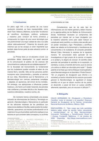 ISSN 2173-6588                                                                                    www.teccomstudies.org



                                                                   José Manuel Gómez y Méndez y Noelia García Estevez
                                                                       Tratamiento de la Nanociencia y la Nanotecnología
                                                                                       en la Prensa de quiosco de Sevilla
          5. Conclusiones                                          a mencionarlos sin más.

 En pleno siglo XXI, a las puertas de una nueva                             Consideramos que es de este tipo de
 revolución industrial, se hace imprescindible, como               informaciones son de interés general y deben incluirse
 dicen Tutor, Velasco y Martínez, aunar todo “el esfuerzo          en la agenda-setting de los Medios de Comunicación
 de científicos, tecnólogos, políticos, profesores                 Social, haciéndose necesario un compromiso del
 y maestros para conducir de forma armónica y                      periodista por intentar ser un buen divulgador con
 consecuente los logros de una nueva tecnología que                la maestría suficiente como para saber traducir un
 nos podrá brindar una mejor calidad de vida si se sabe            complicado texto científico a un léxico más sencillo pero
 utilizar adecuadamente”9. Estamos de acuerdo pero                 sin perder veracidad y rigor. Periodistas y científicos
 creemos que se les escapa un actor importante que                 deben ser aliados en la transmisión y transferencia de
 también debe formar parte de este esfuerzo común: el              conocimientos a la ciudadanía. El conocido periodista
 periodista.                                                       Manuel Calvo Hernando lo expresa de la siguiente
                                                                   manera: “El comunicador debe aprender de los
         La Prensa tiene un rol educativo crucial. Los             investigadores el rigor propio de la ciencia, el respeto
 periodistas deben desempeñar “un papel esencial                   a la verdad y la alegría de conocer. El científico debe
 en la comunicación al público de los avances del                  aprender del periodista la sencillez en la expresión, la
 conocimiento en cualquiera de sus múltiples aspectos”10.          claridad y, a veces, el sentido del humor, pues la ciencia
 En la Sociedad del Conocimiento es fundamental                    y la cultura no deben ser aburridas para nadie”11. Queda
 que los ciudadanos puedan acceder al saber de una                 patente en la frase que cierra el bloque inicial explicativo
 manera fácil y sencilla. Sólo así las personas podrán             sobre Nanotecnología en el cibernético “Portal Ciencia”:
 incorporar esos conocimientos y ponerlos al servicio              “Sin un programa de divulgación que informe a la
 de sus vidas. Recordemos que la Nanociencia y la                  sociedad y al sector industrial de los avances que puede
 Nanotecnología son ciencias ciertamente complejas                 generar la Nanotecnología, se agudizará el rezago
 y alejadas, en apariencia, del común de los mortales.             científico en el que se ubican muchos de los países
 Sin embargo, sus aplicaciones e influencias pueden                en desarrollo, a pesar de tener un cuerpo científico
 trastocar, y de hecho ya lo están haciendo, las parcelas          altamente capacitado, pero sin recursos ni difusión”12.
 más cotidianas y normales del día a día. Nuestra ropa,
 nuestros ordenadores, nuestros coches, etc.
                                                                           6. Bibliografía
         De momento hemos comprobado una escasa
                                                                   CALVO HERNANDO, M.: Divulgación y Periodismo
 inclusión de informaciones de Ciencia y Tecnología en             Científico: entre la claridad y la exactitud. Dirección
 general y Nanotecnología y Nanociencia en particular              General de Divulgación de la Ciencia, Universidad
 en las ediciones impresas de los periódicos con                   Nacional Autónoma de México, México, 2005.
 redacciones atables en Sevilla y sede social en la ciudad.
                                                                   DÍAZ-GUERRA, C.: “Seis cosas que todo periodista
 Además, apreciamos una escasa profundización en la                debería saber antes de escribir sobre nanociencia
 materia en la que el periodista realmente explique a sus          y nanotecnología” en el blog Nanotecnología:
 lectores en qué consisten tales conceptos y no se limite          Innovación Tecnológica y Transformación Social en
                                                                   I Europa, Fundación Telefónica, 11 de octubre de
                                                                   2006. Disponible: http://blogs.creamoselfuturo.com/
 9 TUTOR SÁNCHEZ, J., VELASCO RODRÍGUEZ, V. y
 MARTÍNEZ DUART, J. M.: Op. cit.                                   11 CALVO HERNANDO, M.: Op. cit., p. 206.
 10 CALVO HERNANDO, M.: Divulgación y Periodismo                   12 Véase: http://www.portalciencia.net/nanotecno/ [Consulta:
 Científico: entre la claridad y la exactitud. Dirección General
 de Divulgación de la Ciencia, Universidad Nacional Autónoma       02-02-2011].
 de México, México, 2005, pág. 10.


                                                               60
 