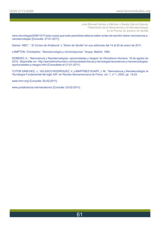 ISSN 2173-6588                                                                           www.teccomstudies.org



                                                            José Manuel Gómez y Méndez y Noelia García Estevez
                                                                Tratamiento de la Nanociencia y la Nanotecnología
                                                                                en la Prensa de quiosco de Sevilla
 nano-tecnologia/2006/10/11/seis-cosas-que-todo-periodista-deberia-saber-antes-de-escribir-sobre-nanociencia-y-
 nanotecnologia/ [Consulta: 27-01-2011].

 Diarios “ABC”, “ El Correo de Andalucia” y “Diario de Sevilla” en sus ediciones del 14 al 20 de enero de 2011.

 LAMPTON, Christopher: “Nanotecnología y micromáquinas”. Anaya, Madrid, 1994.

 ROMERO, A.: “Nanociencia y Nanotecnologías: oportunidades y riesgos” en Periodismo Humano, 16 de agosto de
 2010. Disponible en: http://periodismohumano.com/sociedad/ciencia-y-tecnologia/nanociencia-y-nanotecnologias-
 oportunidades-y-riesgos.html [Consultado el 21-01-2011).

 TUTOR SÁNCHEZ, J., VELASCO RODRÍGUEZ, V. y MARTÍNEZ DUART, J. M.: “Nanociencia y Nanotecnología: la
 Tecnología Fundamental del siglo XXI” en Revista Iberoamericana de Física, vol. 1, nº 1, 2005, pp. 19-22.

 www.imm.org/ [Consulta: 02-02-2011].

 www.portalciencia.net/nanotecno/ [Consulta: 02-02-2011].




                                                       61
 