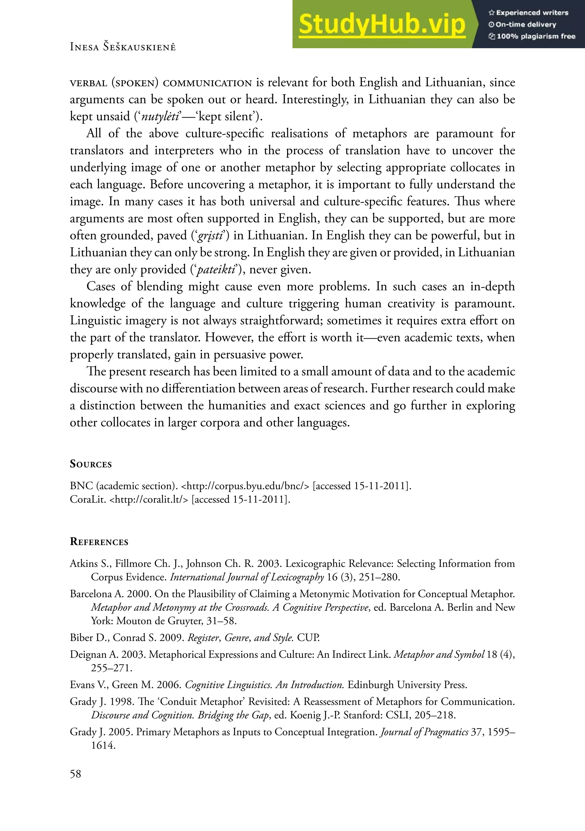Inesa Šeškauskienė
58
verbal (spoken) communication is relevant for both english and Lithuanian, since
arguments can be spoken out or heard. Interestingly, in Lithuanian they can also be
kept unsaid (‘nutylėti’—‘kept silent’).
All of the above culture-speciic realisations of metaphors are paramount for
translators and interpreters who in the process of translation have to uncover the
underlying image of one or another metaphor by selecting appropriate collocates in
each language. Before uncovering a metaphor, it is important to fully understand the
image. In many cases it has both universal and culture-speciic features. hus where
arguments are most often supported in english, they can be supported, but are more
often grounded, paved (‘grįsti’) in Lithuanian. In english they can be powerful, but in
Lithuanian they can only be strong. In english they are given or provided, in Lithuanian
they are only provided (‘pateikti’), never given.
Cases of blending might cause even more problems. In such cases an in-depth
knowledge of the language and culture triggering human creativity is paramount.
Linguistic imagery is not always straightforward; sometimes it requires extra efort on
the part of the translator. However, the efort is worth it—even academic texts, when
properly translated, gain in persuasive power.
he present research has been limited to a small amount of data and to the academic
discourse with no diferentiation between areas of research. Further research could make
a distinction between the humanities and exact sciences and go further in exploring
other collocates in larger corpora and other languages.
souRces
BNC (academic section). <http://corpus.byu.edu/bnc/> [accessed 15-11-2011].
CoraLit. <http://coralit.lt/> [accessed 15-11-2011].
RefeRences
Atkins S., Fillmore Ch. J., Johnson Ch. r. 2003. Lexicographic relevance: Selecting Information from
Corpus evidence. International Journal of Lexicography 16 (3), 251–280.
Barcelona A. 2000. on the Plausibility of Claiming a Metonymic Motivation for Conceptual Metaphor.
Metaphor and Metonymy at the Crossroads. A Cognitive Perspective, ed. Barcelona A. Berlin and New
York: Mouton de Gruyter, 31–58.
Biber D., Conrad S. 2009. Register, Genre, and Style. CUP.
Deignan A. 2003. Metaphorical expressions and Culture: An Indirect Link. Metaphor and Symbol 18 (4),
255–271.
evans V., Green M. 2006. Cognitive Linguistics. An Introduction. edinburgh University Press.
Grady J. 1998. he ‘Conduit Metaphor’ revisited: A reassessment of Metaphors for Communication.
Discourse and Cognition. Bridging the Gap, ed. Koenig J.-P. Stanford: CSLI, 205–218.
Grady J. 2005. Primary Metaphors as Inputs to Conceptual Integration. Journal of Pragmatics 37, 1595–
1614.
 