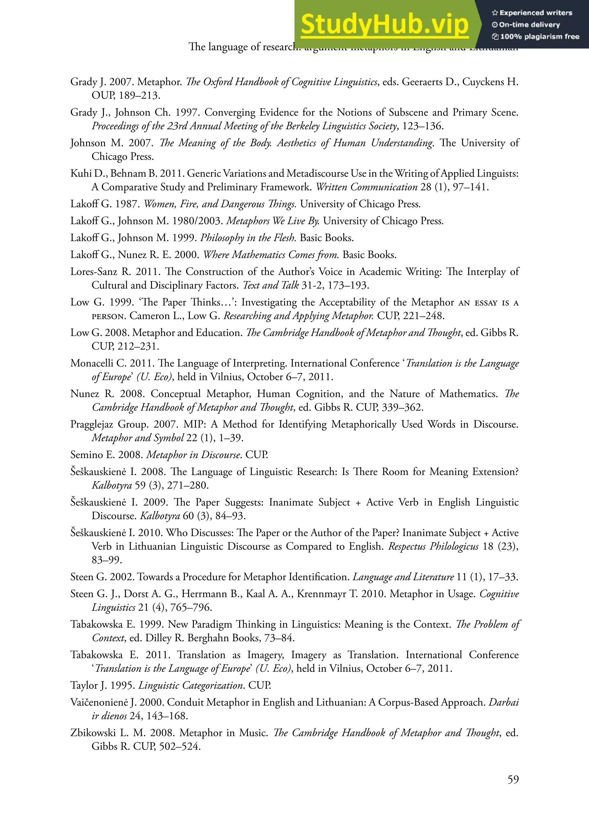 he language of research: argument metaphors in English and Lithuanian
59
Grady J. 2007. Metaphor. he Oxford Handbook of Cognitive Linguistics, eds. Geeraerts D., Cuyckens H.
oUP, 189–213.
Grady J., Johnson Ch. 1997. Converging evidence for the Notions of Subscene and Primary Scene.
Proceedings of the 23rd Annual Meeting of the Berkeley Linguistics Society, 123–136.
Johnson M. 2007. he Meaning of the Body. Aesthetics of Human Understanding. he University of
Chicago Press.
Kuhi D., Behnam B. 2011. Generic Variations and Metadiscourse Use in the writing of Applied Linguists:
A Comparative Study and Preliminary Framework. Written Communication 28 (1), 97–141.
Lakof G. 1987. Women, Fire, and Dangerous hings. University of Chicago Press.
Lakof G., Johnson M. 1980/2003. Metaphors We Live By. University of Chicago Press.
Lakof G., Johnson M. 1999. Philosophy in the Flesh. Basic Books.
Lakof G., Nunez r. e. 2000. Where Mathematics Comes from. Basic Books.
Lores-Sanz r. 2011. he Construction of the Author’s Voice in Academic writing: he Interplay of
Cultural and Disciplinary Factors. Text and Talk 31-2, 173–193.
Low G. 1999. ‘he Paper hinks…’: Investigating the Acceptability of the Metaphor an essay is a
person. Cameron L., Low G. Researching and Applying Metaphor. CUP, 221–248.
Low G. 2008. Metaphor and education. he Cambridge Handbook of Metaphor and hought, ed. Gibbs r.
CUP, 212–231.
Monacelli C. 2011. he Language of Interpreting. International Conference ‘Translation is the Language
of Europe’ (U. Eco), held in Vilnius, october 6–7, 2011.
Nunez r. 2008. Conceptual Metaphor, Human Cognition, and the Nature of Mathematics. he
Cambridge Handbook of Metaphor and hought, ed. Gibbs r. CUP, 339–362.
Pragglejaz Group. 2007. MIP: A Method for Identifying Metaphorically Used words in Discourse.
Metaphor and Symbol 22 (1), 1–39.
Semino e. 2008. Metaphor in Discourse. CUP.
Šeškauskienė I. 2008. he Language of Linguistic research: Is here room for Meaning extension?
Kalbotyra 59 (3), 271–280.
Šeškauskienė I. 2009. he Paper Suggests: Inanimate Subject + Active Verb in english Linguistic
Discourse. Kalbotyra 60 (3), 84–93.
Šeškauskienė I. 2010. who Discusses: he Paper or the Author of the Paper? Inanimate Subject + Active
Verb in Lithuanian Linguistic Discourse as Compared to english. Respectus Philologicus 18 (23),
83–99.
Steen G. 2002. Towards a Procedure for Metaphor Identiication. Language and Literature 11 (1), 17–33.
Steen G. J., Dorst A. G., Herrmann B., Kaal A. A., Krennmayr T. 2010. Metaphor in Usage. Cognitive
Linguistics 21 (4), 765–796.
Tabakowska e. 1999. New Paradigm hinking in Linguistics: Meaning is the Context. he Problem of
Context, ed. Dilley r. Berghahn Books, 73–84.
Tabakowska e. 2011. Translation as Imagery, Imagery as Translation. International Conference
‘Translation is the Language of Europe’ (U. Eco), held in Vilnius, october 6–7, 2011.
Taylor J. 1995. Linguistic Categorization. CUP.
Vaičenonienė J. 2000. Conduit Metaphor in english and Lithuanian: A Corpus-Based Approach. Darbai
ir dienos 24, 143–168.
Zbikowski L. M. 2008. Metaphor in Music. he Cambridge Handbook of Metaphor and hought, ed.
Gibbs r. CUP, 502–524.
 