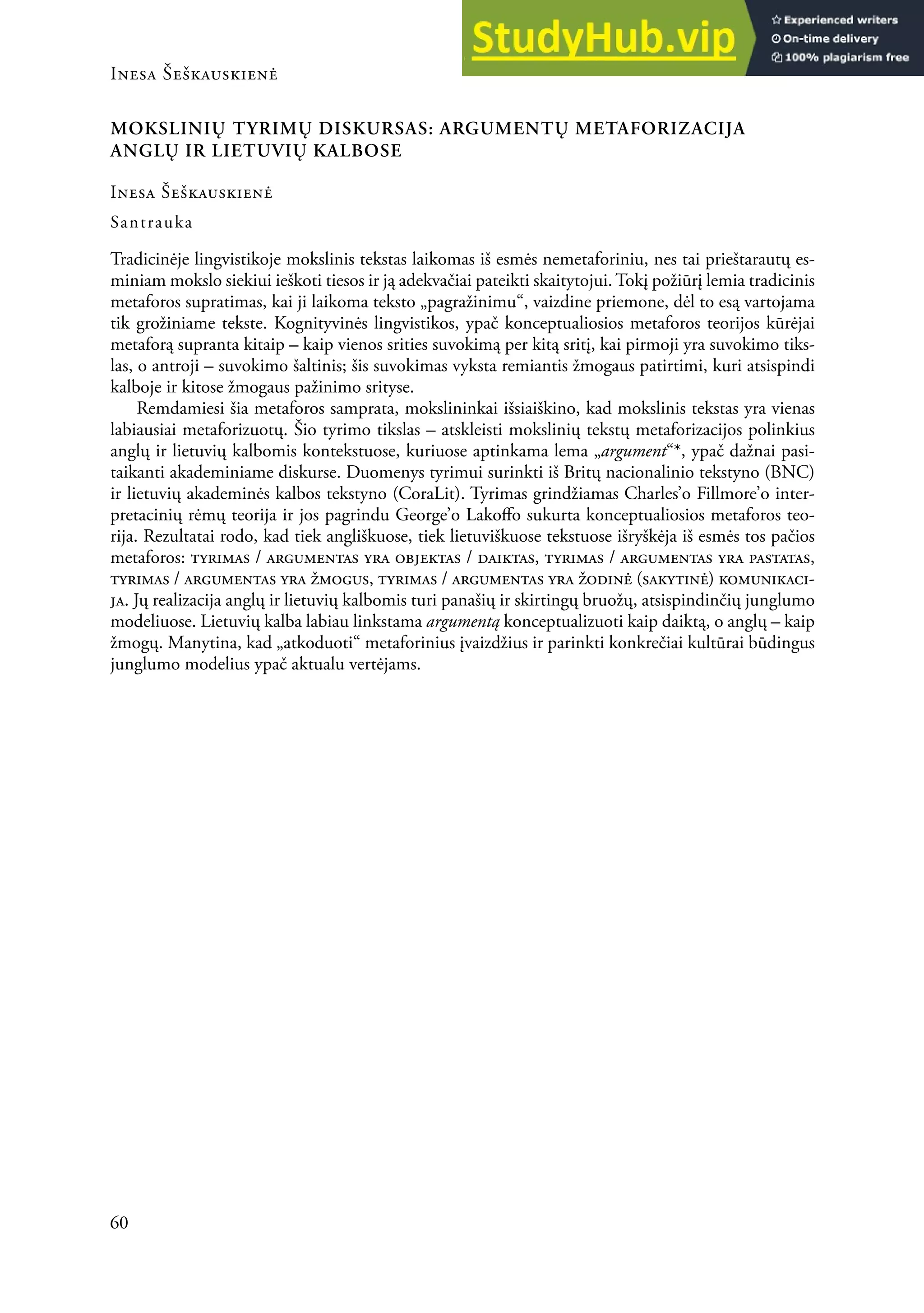Inesa Šeškauskienė
60
MOKSLINIŲ TYRIMŲ DISKURSAS: ARGUMENTŲ METAFORIZACIJA
ANGLŲ IR LIETUVIŲ KALBOSE
Inesa Šeškauskienė
Santrauka
Tradicinėje lingvistikoje mokslinis tekstas laikomas iš esmės nemetaforiniu, nes tai prieštarautų es-
miniam mokslo siekiui ieškoti tiesos ir ją adekvačiai pateikti skaitytojui. Tokį požiūrį lemia tradicinis
metaforos supratimas, kai ji laikoma teksto „pagražinimu“, vaizdine priemone, dėl to esą vartojama
tik grožiniame tekste. Kognityvinės lingvistikos, ypač konceptualiosios metaforos teorijos kūrėjai
metaforą supranta kitaip – kaip vienos srities suvokimą per kitą sritį, kai pirmoji yra suvokimo tiks-
las, o antroji – suvokimo šaltinis; šis suvokimas vyksta remiantis žmogaus patirtimi, kuri atsispindi
kalboje ir kitose žmogaus pažinimo srityse.
remdamiesi šia metaforos samprata, mokslininkai išsiaiškino, kad mokslinis tekstas yra vienas
labiausiai metaforizuotų. Šio tyrimo tikslas – atskleisti mokslinių tekstų metaforizacijos polinkius
anglų ir lietuvių kalbomis kontekstuose, kuriuose aptinkama lema „argument“*, ypač dažnai pasi-
taikanti akademiniame diskurse. Duomenys tyrimui surinkti iš Britų nacionalinio tekstyno (BNC)
ir lietuvių akademinės kalbos tekstyno (CoraLit). Tyrimas grindžiamas Charles’o Fillmore’o inter-
pretacinių rėmų teorija ir jos pagrindu George’o Lakofo sukurta konceptualiosios metaforos teo-
rija. rezultatai rodo, kad tiek angliškuose, tiek lietuviškuose tekstuose išryškėja iš esmės tos pačios
metaforos: tyrimas / argumentas yra objektas / daiktas, tyrimas / argumentas yra pastatas,
tyrimas / argumentas yra žmogus, tyrimas / argumentas yra žodinė (sakytinė) komunikaci-
ja. Jų realizacija anglų ir lietuvių kalbomis turi panašių ir skirtingų bruožų, atsispindinčių junglumo
modeliuose. Lietuvių kalba labiau linkstama argumentą konceptualizuoti kaip daiktą, o anglų – kaip
žmogų. Manytina, kad „atkoduoti“ metaforinius įvaizdžius ir parinkti konkrečiai kultūrai būdingus
junglumo modelius ypač aktualu vertėjams.
 
