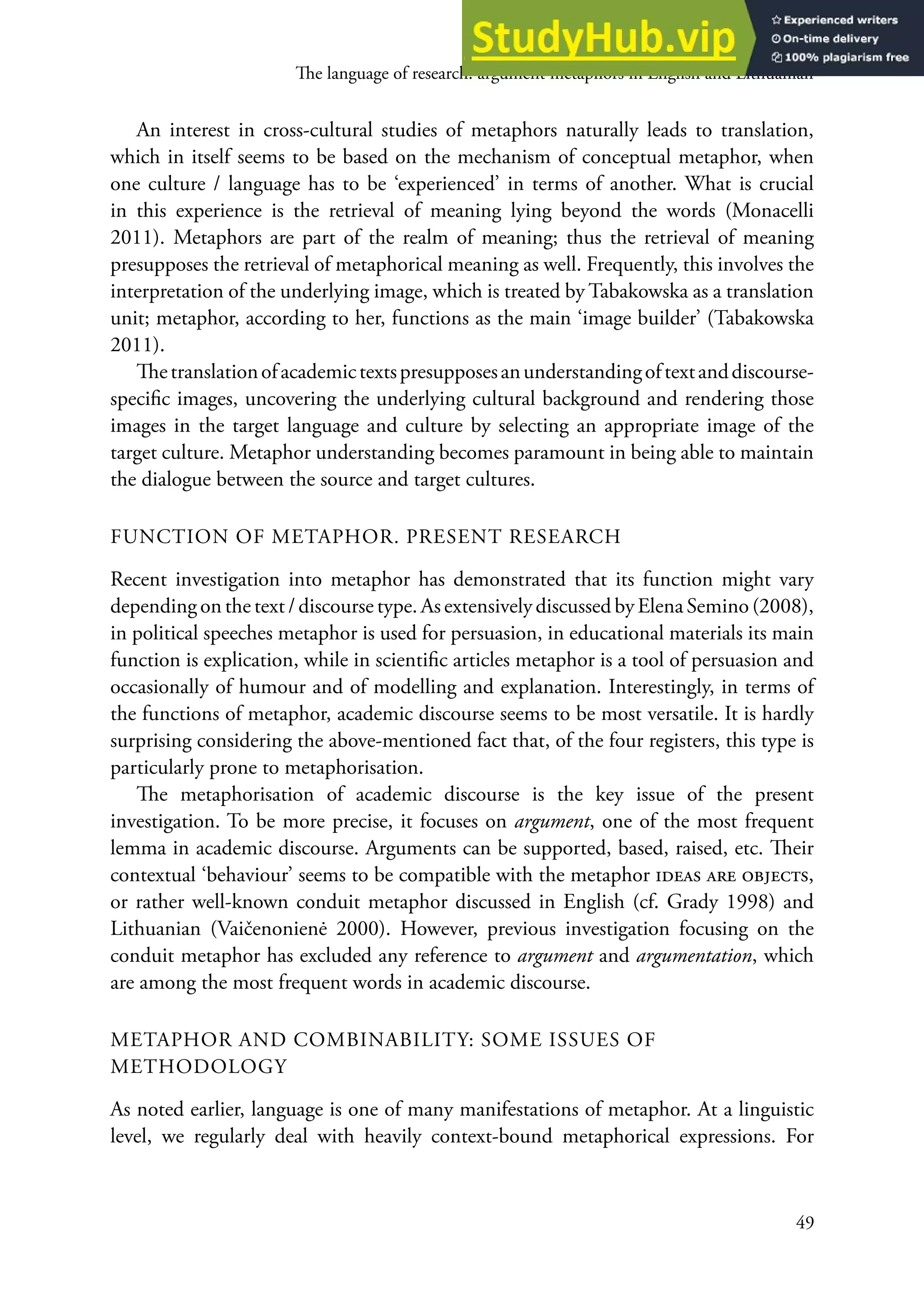 he language of research: argument metaphors in English and Lithuanian
49
An interest in cross-cultural studies of metaphors naturally leads to translation,
which in itself seems to be based on the mechanism of conceptual metaphor, when
one culture / language has to be ‘experienced’ in terms of another. what is crucial
in this experience is the retrieval of meaning lying beyond the words (Monacelli
2011). Metaphors are part of the realm of meaning; thus the retrieval of meaning
presupposes the retrieval of metaphorical meaning as well. Frequently, this involves the
interpretation of the underlying image, which is treated by Tabakowska as a translation
unit; metaphor, according to her, functions as the main ‘image builder’ (Tabakowska
2011).
hetranslationofacademictextspresupposesanunderstandingoftextanddiscourse-
speciic images, uncovering the underlying cultural background and rendering those
images in the target language and culture by selecting an appropriate image of the
target culture. Metaphor understanding becomes paramount in being able to maintain
the dialogue between the source and target cultures.
FUNCTIoN oF MeTAPHor. PreSeNT reSeArCH
recent investigation into metaphor has demonstrated that its function might vary
depending on the text / discourse type. As extensively discussed by elena Semino (2008),
in political speeches metaphor is used for persuasion, in educational materials its main
function is explication, while in scientiic articles metaphor is a tool of persuasion and
occasionally of humour and of modelling and explanation. Interestingly, in terms of
the functions of metaphor, academic discourse seems to be most versatile. It is hardly
surprising considering the above-mentioned fact that, of the four registers, this type is
particularly prone to metaphorisation.
he metaphorisation of academic discourse is the key issue of the present
investigation. To be more precise, it focuses on argument, one of the most frequent
lemma in academic discourse. Arguments can be supported, based, raised, etc. heir
contextual ‘behaviour’ seems to be compatible with the metaphor ideas are objects,
or rather well-known conduit metaphor discussed in english (cf. Grady 1998) and
Lithuanian (Vaičenonienė 2000). However, previous investigation focusing on the
conduit metaphor has excluded any reference to argument and argumentation, which
are among the most frequent words in academic discourse.
MeTAPHor AND CoMBINABILITY: SoMe ISSUeS oF
MeTHoDoLoGY
As noted earlier, language is one of many manifestations of metaphor. At a linguistic
level, we regularly deal with heavily context-bound metaphorical expressions. For
 