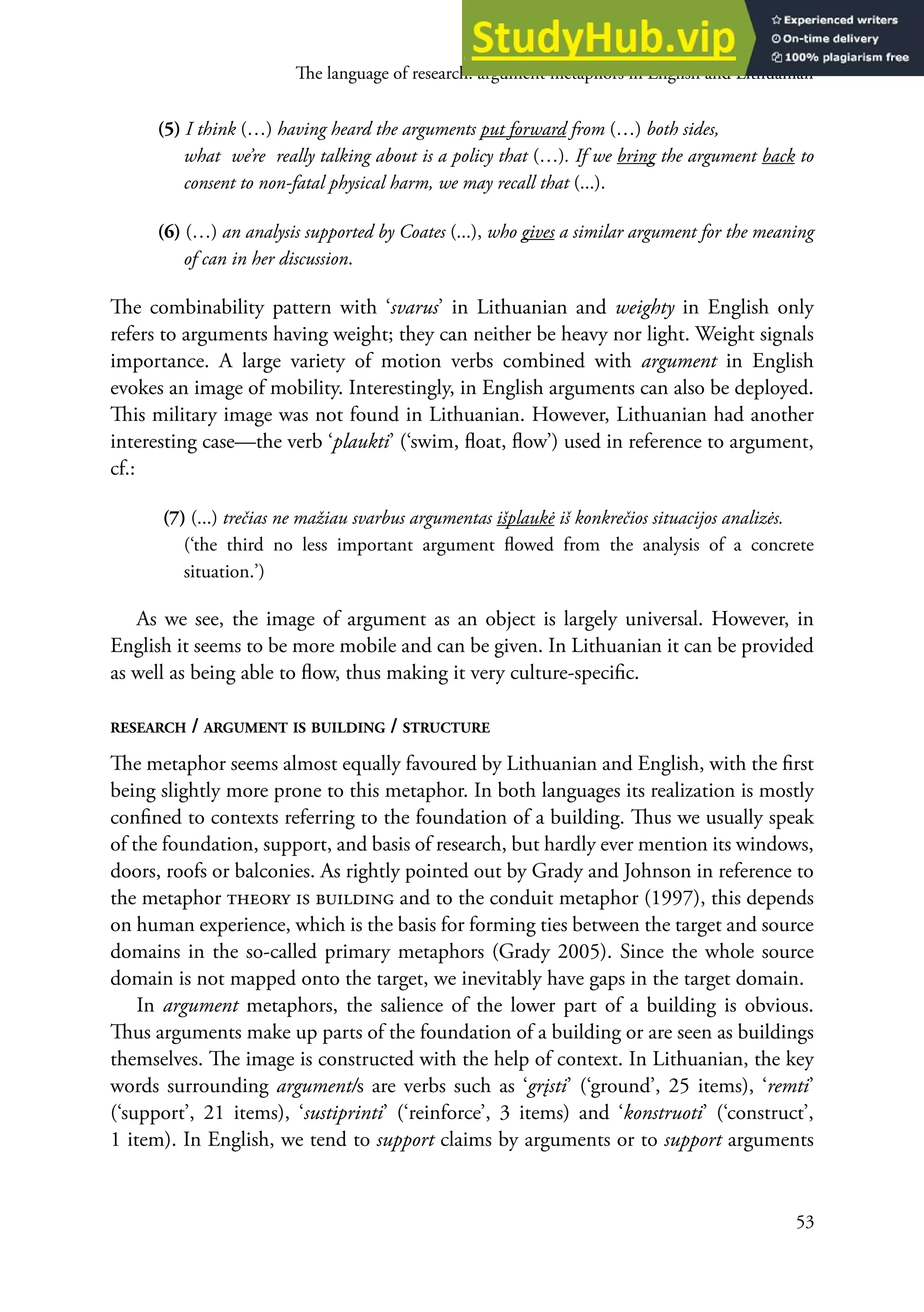 he language of research: argument metaphors in English and Lithuanian
53
(5) I think (…) having heard the arguments put forward from (…) both sides,
what we’re really talking about is a policy that (…). If we bring the argument back to
consent to non-fatal physical harm, we may recall that (...).
(6) (…) an analysis supported by Coates (...), who gives a similar argument for the meaning
of can in her discussion.
he combinability pattern with ‘svarus’ in Lithuanian and weighty in english only
refers to arguments having weight; they can neither be heavy nor light. weight signals
importance. A large variety of motion verbs combined with argument in english
evokes an image of mobility. Interestingly, in english arguments can also be deployed.
his military image was not found in Lithuanian. However, Lithuanian had another
interesting case—the verb ‘plaukti’ (‘swim, loat, low’) used in reference to argument,
cf.:
(7) (...) trečias ne mažiau svarbus argumentas išplaukė iš konkrečios situacijos analizės.
(‘the third no less important argument lowed from the analysis of a concrete
situation.’)
As we see, the image of argument as an object is largely universal. However, in
english it seems to be more mobile and can be given. In Lithuanian it can be provided
as well as being able to low, thus making it very culture-speciic.
ReseaRch / aRgument is building / stRuctuRe
he metaphor seems almost equally favoured by Lithuanian and english, with the irst
being slightly more prone to this metaphor. In both languages its realization is mostly
conined to contexts referring to the foundation of a building. hus we usually speak
of the foundation, support, and basis of research, but hardly ever mention its windows,
doors, roofs or balconies. As rightly pointed out by Grady and Johnson in reference to
the metaphor theory is building and to the conduit metaphor (1997), this depends
on human experience, which is the basis for forming ties between the target and source
domains in the so-called primary metaphors (Grady 2005). Since the whole source
domain is not mapped onto the target, we inevitably have gaps in the target domain.
In argument metaphors, the salience of the lower part of a building is obvious.
hus arguments make up parts of the foundation of a building or are seen as buildings
themselves. he image is constructed with the help of context. In Lithuanian, the key
words surrounding argument/s are verbs such as ‘grįsti’ (‘ground’, 25 items), ‘remti’
(‘support’, 21 items), ‘sustiprinti’ (‘reinforce’, 3 items) and ‘konstruoti’ (‘construct’,
1 item). In english, we tend to support claims by arguments or to support arguments
 