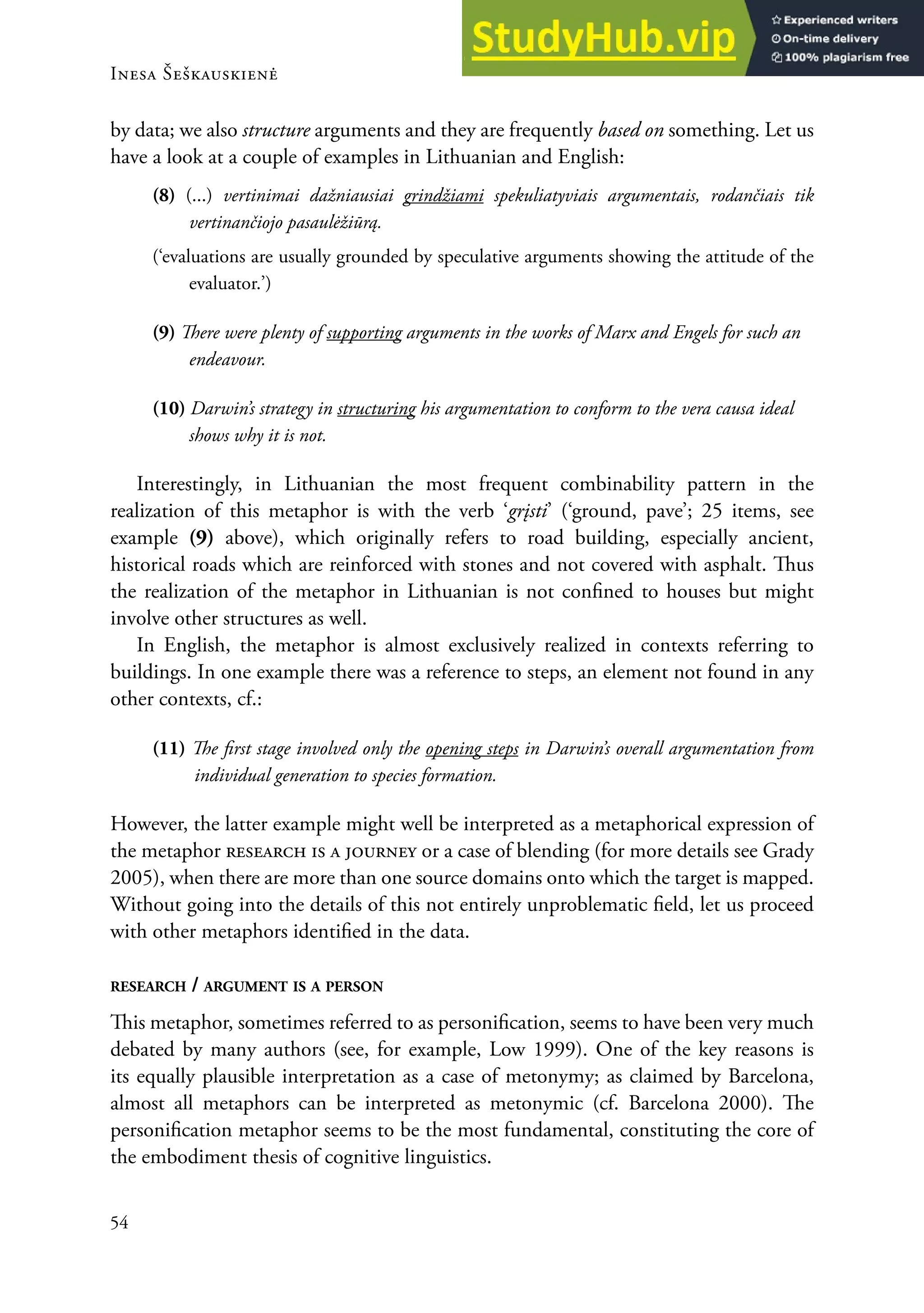 Inesa Šeškauskienė
54
by data; we also structure arguments and they are frequently based on something. Let us
have a look at a couple of examples in Lithuanian and english:
(8) (...) vertinimai dažniausiai grindžiami spekuliatyviais argumentais, rodančiais tik
vertinančiojo pasaulėžiūrą.
(‘evaluations are usually grounded by speculative arguments showing the attitude of the
evaluator.’)
(9) here were plenty of supporting arguments in the works of Marx and Engels for such an
endeavour.
(10) Darwin’s strategy in structuring his argumentation to conform to the vera causa ideal
shows why it is not.
Interestingly, in Lithuanian the most frequent combinability pattern in the
realization of this metaphor is with the verb ‘grįsti’ (‘ground, pave’; 25 items, see
example (9) above), which originally refers to road building, especially ancient,
historical roads which are reinforced with stones and not covered with asphalt. hus
the realization of the metaphor in Lithuanian is not conined to houses but might
involve other structures as well.
In english, the metaphor is almost exclusively realized in contexts referring to
buildings. In one example there was a reference to steps, an element not found in any
other contexts, cf.:
(11) he irst stage involved only the opening steps in Darwin’s overall argumentation from
individual generation to species formation.
However, the latter example might well be interpreted as a metaphorical expression of
the metaphor research is a journey or a case of blending (for more details see Grady
2005), when there are more than one source domains onto which the target is mapped.
without going into the details of this not entirely unproblematic ield, let us proceed
with other metaphors identiied in the data.
ReseaRch / aRgument is a PeRson
his metaphor, sometimes referred to as personiication, seems to have been very much
debated by many authors (see, for example, Low 1999). one of the key reasons is
its equally plausible interpretation as a case of metonymy; as claimed by Barcelona,
almost all metaphors can be interpreted as metonymic (cf. Barcelona 2000). he
personiication metaphor seems to be the most fundamental, constituting the core of
the embodiment thesis of cognitive linguistics.
 