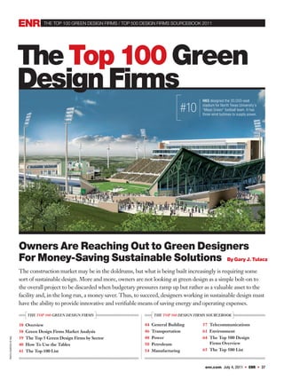 the top 100 GReeN DeSIGN FIRMS / top 500 DeSIGN FIRMS SoURCeBooK 2011




                        The Top 100 Green
                        Design Firms
                                                                                                         HKS designed the 30,000-seat

                                                                                                  #10    stadium for North Texas University’s
                                                                                                         “Mean Green” football team. It has
                                                                                                         three wind turbines to supply power.




                        Owners Are Reaching Out to Green Designers
                        For Money-Saving Sustainable Solutions By Gary J. Tulacz
                        The construction market may be in the doldrums, but what is being built increasingly is requiring some
                        sort of sustainable design. More and more, owners are not looking at green design as a simple bolt-on to
                        the overall project to be discarded when budgetary pressures ramp up but rather as a valuable asset to the
                        facility and, in the long run, a money saver. Thus, to succeed, designers working in sustainable design must
                        have the ability to provide innovative and verifiable means of saving energy and operating expenses.
                            THE TOP 100 GREEN DESIGN FIRMS                         THE TOP 500 DESIGN FIRMS SOURCEBOOK

                        38 Overview                                            44 General Building       57 Telecommunications
                        38 Green Design Firms Market Analysis                  46 Transportation         61 Environment
                        39 The Top 5 Green Design Firms by Sector              48 Power                  64 The Top 500 Design
PHOTO COURTESY OF HKS




                        40 How To Use the Tables                               50 Petroleum                 Firms Overview
                        41 The Top 100 List                                    54 Manufacturing          65 The Top 500 List



                                                                                                          enr.com July 4, 2011          ENR       37
 