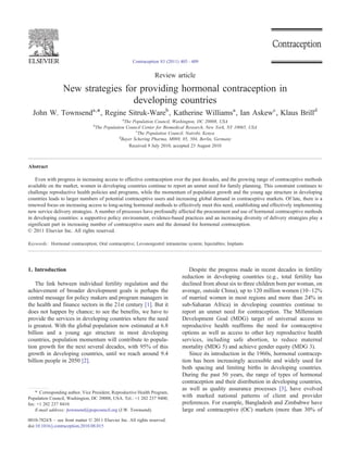 Contraception 83 (2011) 405 – 409

Review article

New strategies for providing hormonal contraception in
developing countries
John W. Townsenda,⁎, Regine Sitruk-Wareb , Katherine Williamsa , Ian Askewc , Klaus Brilld
b

a
The Population Council, Washington, DC 20008, USA
The Population Council Center for Biomedical Research, New York, NY 10065, USA
c
The Population Council, Nairobi, Kenya
d
Bayer Schering Pharma, M069, 05, 504, Berlin, Germany
Received 9 July 2010; accepted 23 August 2010

Abstract
Even with progress in increasing access to effective contraception over the past decades, and the growing range of contraceptive methods
available on the market, women in developing countries continue to report an unmet need for family planning. This constraint continues to
challenge reproductive health policies and programs, while the momentum of population growth and the young age structure in developing
countries leads to larger numbers of potential contraceptive users and increasing global demand in contraceptive markets. Of late, there is a
renewed focus on increasing access to long-acting hormonal methods to effectively meet this need, establishing and effectively implementing
new service delivery strategies. A number of processes have profoundly affected the procurement and use of hormonal contraceptive methods
in developing countries: a supportive policy environment, evidence-based practices and an increasing diversity of delivery strategies play a
significant part in increasing number of contraceptive users and the demand for hormonal contraception.
© 2011 Elsevier Inc. All rights reserved.
Keywords: Hormonal contraception; Oral contraceptive; Levonorgestrel intrauterine system; Injectables; Implants

1. Introduction
The link between individual fertility regulation and the
achievement of broader development goals is perhaps the
central message for policy makers and program managers in
the health and finance sectors in the 21st century [1]. But it
does not happen by chance; to see the benefits, we have to
provide the services in developing countries where the need
is greatest. With the global population now estimated at 6.8
billion and a young age structure in most developing
countries, population momentum will contribute to population growth for the next several decades, with 95% of this
growth in developing countries, until we reach around 9.4
billion people in 2050 [2].

⁎ Corresponding author. Vice President, Reproductive Health Program,
Population Council, Washington, DC 20008, USA. Tel.: +1 202 237 9400;
fax: +1 202 237 8410.
E-mail address: jtownsend@popcouncil.org (J.W. Townsend).
0010-7824/$ – see front matter © 2011 Elsevier Inc. All rights reserved.
doi:10.1016/j.contraception.2010.08.015

Despite the progress made in recent decades in fertility
reduction in developing countries (e.g., total fertility has
declined from about six to three children born per woman, on
average, outside China), up to 120 million women (10–12%
of married women in most regions and more than 24% in
sub-Saharan Africa) in developing countries continue to
report an unmet need for contraception. The Millennium
Development Goal (MDG) target of universal access to
reproductive health reaffirms the need for contraceptive
options as well as access to other key reproductive health
services, including safe abortion, to reduce maternal
mortality (MDG 5) and achieve gender equity (MDG 3).
Since its introduction in the 1960s, hormonal contraception has been increasingly accessible and widely used for
both spacing and limiting births in developing countries.
During the past 50 years, the range of types of hormonal
contraception and their distribution in developing countries,
as well as quality assurance processes [3], have evolved
with marked national patterns of client and provider
preferences. For example, Bangladesh and Zimbabwe have
large oral contraceptive (OC) markets (more than 30% of

 