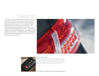 Camry SE
With Camry SE, Toyota engineers put the focus on enhancing
the performance feel of Camry: A sport-tuned suspension
lowers the ride height. Under the rear bumper, the chrome-
tipped dual exhaust clues you in to what’s under the hood:
268 horsepower from the available 3.5-liter V6, or 179
horsepower from the SE’s standard 2.5-liter DOHC 16-valve
4-cylinder engine. And thanks to dual VVT-i — that’s short for
Variable Valve Timing with intelligence — the power from these
engines is delivered with remarkable efﬁciency. VVT-i adjusts
the timing of the valves independently to ensure an optimum
balance of power and precision.




                                                                 SMART KEY SYSTEM1, 2
                                                                 With the available Smart Key System with Push Button Start,
                                                                 Camry can be unlocked and started by having the Smart Key in
                                                                 the driver’s pocket or purse. A proximity sensor in the car door
                                                                 and a radio pulse generator in the key housing form the electronic
                                                                 access and authorization system that makes it all work.




                                                                 1. See footnote 24 in Disclaimers section. 2. Automatic transmission only.
 