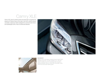 Camry XLE
Camry XLE uses its striking lines and bold look to express the
essence of Toyota Camry at its best. And XLE’s stylish exterior
conceals a spacious interior designed to surround both driver
and passengers with a host of advanced features.




                                                                  MOONROOF
                                                                  Keep an eye on the beauty outside through Camry XLE’s
                                                                  standard moonroof. It’s also available on LE, SE and
                                                                  Hybrid models as part of a package that includes a
                                                                  sliding sunshade, dual sun visors with illuminated vanity
                                                                  mirrors and rear-seat reading lights.
 