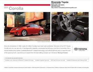 Riverside Toyota
                                                                                                                                 2025 US 41 W
                                                                                                                                 Marquette, MI 49855
                                                                                                                                 906-228-4900
2011
            Corolla                                                                                                              http://www.riversidetoyotamarquette.com




                                                                                           S shown in Barcelona Red Metallic.      S interior shown in Dark Charcoal with available upgraded audio system and automatic transmission.




Since its introduction in 1968, nearly 35 million Corollas have been sold worldwide.1 One look at the 2011 Toyota
Corolla and you can see why. It has legendary reliability, remarkable fuel efficiency and lots of amenities, like a
remote keyless entry system; available Bluetooth®2 wireless technology; and a 60/40 split rear seat, to make the most
                                                                                          3
of the spacious trunk. Just what you’d expect from the best-selling compact car in America. Moving Forward.


  TOP STANDARD AND AVAILABLE FEATURES4

  Available music streaming via Bluetooth® wireless technology                       Available integrated fog lamps             60/40 split fold-down rear seat            Available tilt/telescopic sport steering wheel




1. Based on Toyota Motor Corporation sales data since Corolla’s inception in 1966 through 2009. 2. See footnote 12 in Disclaimers section. 3. Based on manufacturer’s sales CY2010. 4. Features listed not available on all model grades.
 