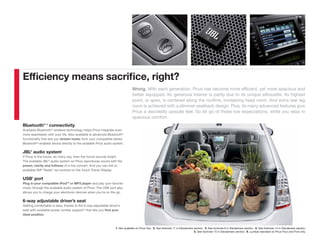 Efﬁciency means sacriﬁce, right?
                                                                              Wrong. With each generation, Prius has become more efﬁcient, yet more spacious and
                                                                              better equipped. Its generous interior is partly due to its unique silhouette. Its highest
                                                                              point, or apex, is centered along the rooﬂine, increasing head room. And extra rear leg
                                                                              room is achieved with a slimmer seatback design. Plus, its many advanced features give
                                                                              Prius a decidedly upscale feel. So let go of those low expectations, while you relax in
                                                                              spacious comfort.
Bluetooth®1, 2 connectivity
Available Bluetooth® wireless technology helps Prius integrate even
more seamlessly with your life. Also available is advanced Bluetooth®
functionality that lets you stream music from your compatible stereo
Bluetooth®-enabled device directly to the available Prius audio system.

JBL® audio system1
If Prius is the future, as many say, then the future sounds bright.
The available JBL® audio system on Prius reproduces sound with the
power, clarity and fullness of a live concert. And you can link to
available XM® Radio3 via controls on the Touch Tracer Display.

USB4 port
Plug in your compatible iPod®5 or MP3 player and play your favorite
music through the available audio system of Prius. The USB port also
allows you to charge your electronic devices when you’re on the go.

6-way adjustable driver’s seat
Getting comfortable is easy, thanks to the 6-way adjustable driver’s
seat with available power lumbar support 6 that lets you find your
ideal position.



                                                                 1. Not available on Prius Two. 2. See footnote 11 in Disclaimers section. 3. See footnote 9 in Disclaimers section. 4. See footnote 14 in Disclaimers section.
                                                                                                                                  5. See footnote 15 in Disclaimers section. 6. Lumbar standard on Prius Four and Five only.
 