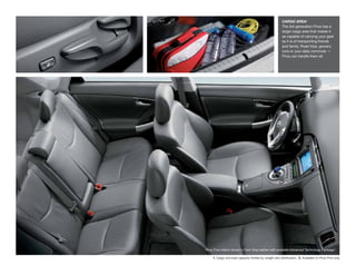 CARGO AREA1
                                                        The 3rd generation Prius has a
                                                        larger cargo area that makes it
                                                        as capable of carrying your gear
                                                        as it is of transporting friends
                                                        and family. Road trips, grocery
                                                        runs or your daily commute —
                                                        Prius can handle them all.




Prius Five interior shown in Dark Gray leather with available Advanced Technology Package.2

     1. Cargo and load capacity limited by weight and distribution. 2. Available on Prius Five only.
 