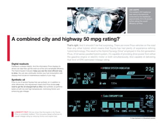 LED LIGHTS
                                                                                                                                              The available LED headlamps
                                                                                                                                              help reduce the electricity
                                                                                                                                              consumed by the headlamps
                                                                                                                                              approximately 20 to 30 percent,
                                                                                                                                              further aiding the overall
                                                                                                                                              efficiency of Prius.




                                                                                                                                    1
A combined city and highway 50 mpg rating?
                                                                             That’s right. And it shouldn’t be that surprising. There are more Prius vehicles on the road
                                                                             than any other hybrid, which means that Toyota has had plenty of experience reﬁning
                                                                             hybrid technology. The result is the Hybrid Synergy Drive® employed in this 3rd generation
                                                                             Prius. A full series-parallel hybrid system, it’s capable of providing drive power from either
                                                                             the gasoline engine or electric motor or both simultaneously. And capable of delivering
                                                                             that kind of EPA-estimated mileage rating.
Digital readouts
Feedback is always helpful. And the information Prius displays to
drivers can help them get the most out of the car’s remarkable efficiency.
The Hybrid System Indicator helps you see the most efficient way
to drive. You can also continually monitor your fuel consumption with
displays that include an instantaneous readout of your mpg.

Synthetic oil
Prius is one of several Toyotas that use synthetic oil. In addition to
other efficiencies, this requirement means that Prius drivers only
need to get the oil changed half as often. And synthetic oil performs
better at both low and high temperatures, minimizing friction and
enhancing gas mileage.




    LONGEVITY FACT: Did you know that the engine in the Toyota
    Prius is completely beltless? This innovative design enhances its
    overall mileage rating by reducing friction and engine load.
                                                                                                                                                1. See footnote 5 in Disclaimers section.
 