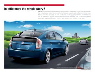 Is efﬁciency the whole story?
                        Hardly. An astonishingly wide variety of technologies is available on Prius. There are features
                        that make it easier to get into the car. And to help you stay in your lane. Systems to help keep
                        the car cool when parked in the sun. And to help you keep your cool when parallel parking.
                        The list goes on — all told, this 3rd generation Prius has more than 1000 global patents
                        pending or registered. It seems Toyota’s been working hard to make things easy.




                                                                                                                                            1
                                                         Prius Five shown in Blue Ribbon Metallic with available Advanced Technology Package.

                                                                                                                   1. Available on Prius Five only.
 