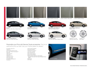 Fabric in Dark Gray                  Fabric in Misty Gray                   Fabric in Bisque                     Leather available in Dark Gray      Leather available in Misty Gray     Leather available in Bisque




BLACK                                                       BLUE RIBBON METALLIC                                    BARCELONA RED METALLIC                                   SANDY BEACH METALLIC
Dark Gray, Misty Gray or Bisque interior                    Dark Gray or Bisque interior                            Dark Gray or Bisque interior                             Bisque interior




WINTER GRAY METALLIC                                        CLASSIC SILVER METALLIC                                 BLIZZARD PEARL                                           Standard 15-in. alloy      Available 17-in.
Dark Gray or Misty Gray interior                            Dark Gray or Misty Gray interior                        Dark Gray, Misty Gray or Bisque interior                 wheel and wheel cover      alloy wheel32




Personalize your Prius with Genuine Toyota accessories. They’re as
well built as the car itself. See your Toyota dealer for details.
                                                                33


All-weather cargo mat                                       Hybrid window appliqué
Ashtray kit                                                 Illuminated doorsills
Auto-dimming rearview mirror                                Interface kit36 for iPod®15
BLU Logic® Hands Free System34                              Lower door moldings
Cargo net                                                   Paint protection ﬁlm
Cargo organizer                                             Rear bumper appliqué
Cargo tote                                                  Remote Engine Starter
Cargo/trunk mat                                             Vehicle Intrusion Protection (VIP) RS3200
Carpet ﬂoor mats35                                             Plus Security System with Glass Breakage Sensor
Door edge guards                                               (GBS)37
Emergency assistance kit                                    Wheel locks                                                Lower door moldings                                      BLU Logic® Hands Free System34
First aid kit                                               XM® Radio9




                                                                                                                                                                               See numbered footnotes in Disclaimers section.
 