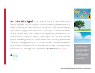 Am I the Prius type? If you think of the 2011 Toyota Prius as a
vehicle designed only for a speciﬁc person, you’ll be glad to know that it
offers something for nearly everyone. We all want to be environmentally
responsible. Happily, Prius was named a 2010 Top 10 Green Car by Kelley
         1
Blue Book. And who doesn’t prefer spending less on gas? Prius has an
                                    2
EPA-estimated combined 50 mpg rating. If you need the assurance of
proven technology, allow us to point out that this is the third generation of
the world’s most popular hybrid. In the end, it doesn’t matter whether your
type is passionate about the environment, technology or saving money.                                                 Every time you start off on a
                                                                                                                      journey, whether it’s a quiet
Prius is for you. We hope that clears the air. The 2011 Toyota Prius. Moving Forward.                                 weekend away or a quick trip
                                                                                                                      around town, rest assured —
                                                                                                                      we’re with you every step
                                                                                                                      of the way. For more than
    MODEL CHOICES

4   PRIUS TWO
    PRIUS THREE
                                                                                                                      50 years, Toyota engineering
                                                                                                                      has created more than just
                                                                                                                      durable vehicles. It’s created
    PRIUS FOUR
                                                                                                                      enduring memories.
    PRIUS FIVE




                                                                            1. See footnote 38 in Disclaimers section. 2. See footnote 5 in Disclaimers section.
 