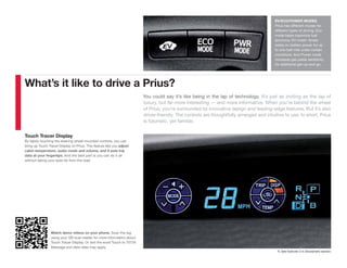 EV/ECO/POWER MODES
                                                                                                                                           Prius has different modes for
                                                                                                                                           different types of driving. Eco
                                                                                                                                           mode helps maximize fuel
                                                                                                                                           economy. EV mode1 drives
                                                                                                                                           solely on battery power for up
                                                                                                                                           to one-half mile under certain
                                                                                                                                           conditions. And Power mode
                                                                                                                                           increases gas pedal sensitivity
                                                                                                                                           for additional get-up-and-go.




What’s it like to drive a Prius?
                                                                          You could say it’s like being in the lap of technology. It’s just as inviting as the lap of
                                                                          luxury, but far more interesting — and more informative. When you’re behind the wheel
                                                                          of Prius, you’re surrounded by innovative design and leading-edge features. But it’s also
                                                                          driver-friendly. The controls are thoughtfully arranged and intuitive to use. In short, Prius
                                                                          is futuristic, yet familiar.


Touch Tracer Display
By lightly touching the steering wheel-mounted controls, you can
bring up Touch Tracer Display on Prius. This feature lets you adjust
cabin temperature, audio mode and volume, and it puts trip
data at your fingertips. And the best part is you can do it all
without taking your eyes far from the road.




                 Watch demo videos on your phone. Scan the tag
                 using your QR scan reader for more information about
                 Touch Tracer Display. Or text the word Touch to 70734.
                 Message and data rates may apply.
                                                                                                                                            1. See footnote 3 in Disclaimers section.
 