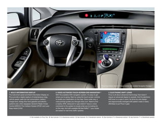 1




                                                                                                                                                    2




                                                                                                                                           3




                                                                                                                                               Prius Four interior shown in Bisque leather with available Navigation Package. 2
                                                                                                                                                                                                                            1,




1. MULTI-INFORMATION DISPLAY                                        2. VOICE-ACTIVATED TOUCH-SCREEN DVD NAVIGATION1, 2                                    3. ELECTRONIC SHIFT LEVER
The instrument panel and Multi-Information Display on               With the available DVD navigation system, it’s easy to get                            Prius is all about advanced technology that doesn’t
Prius provide a digital readout of instantaneous mpg,               where you’re going. Start by using the touch-screen controls                          require an advanced degree to operate. And the electronic
vehicle speed, past-trip fuel consumption, battery-                 to locate your destination on the map. Once under way, a                              shift lever is a case in point. Its drive-by-wire design
charge level, energy flow from gasoline and electric                voice prompt guides you through every turn. Need to find                              and ergonomically arranged shift pattern make it nearly
systems and, when equipped, Dynamic Radar Cruise                    a nearby ATM, restaurant or gas station? Issue a voice                                effortless to put Prius in gear.
Control (DRCC),3 Pre-Collision System (PCS)4 and Lane               command to the system to locate what you’re looking for
Keep Assist (LKA).5                                                 on the map. And with available XM NavTraffic, 2 your routes
                                                                                                                ®1,

                                                                    are based on real-time traffic updates.



                           1. Not available on Prius Two. 2. See footnote 12 in Disclaimers section. 3. See footnote 16 in Disclaimers section. 4. See footnote 27 in Disclaimers section. 5. See footnote 17 in Disclaimers section.
 