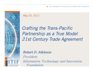 May 25, 2011




Crafting the Trans-Pacific
Partnership as a True Model
21st Century Trade Agreement

Robert D. Atkinson
President
Information Technology and Innovation
   Foundation
 