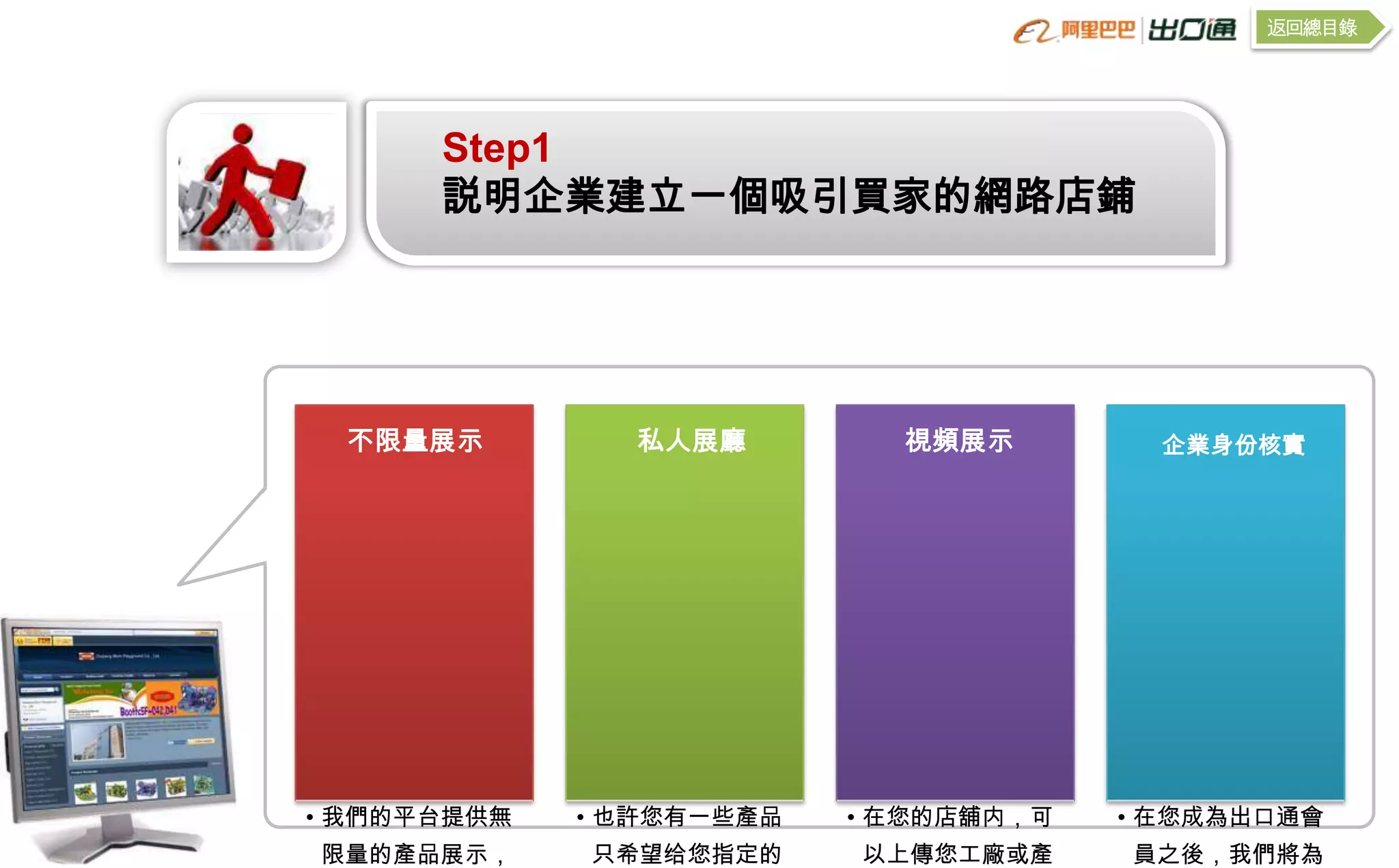 返回總目錄




      Step1
      説明企業建立一個吸引買家的網路店鋪




 不限量展示         私人展廳         視頻展示         企業身份核實




• 我們的平台提供無   • 也許您有一些產品   • 在您的店舖内，可   • 在您成為出口通會
限量的產品展示，     只希望给您指定的     以上傳您工廠或產     員之後，我們將為
 