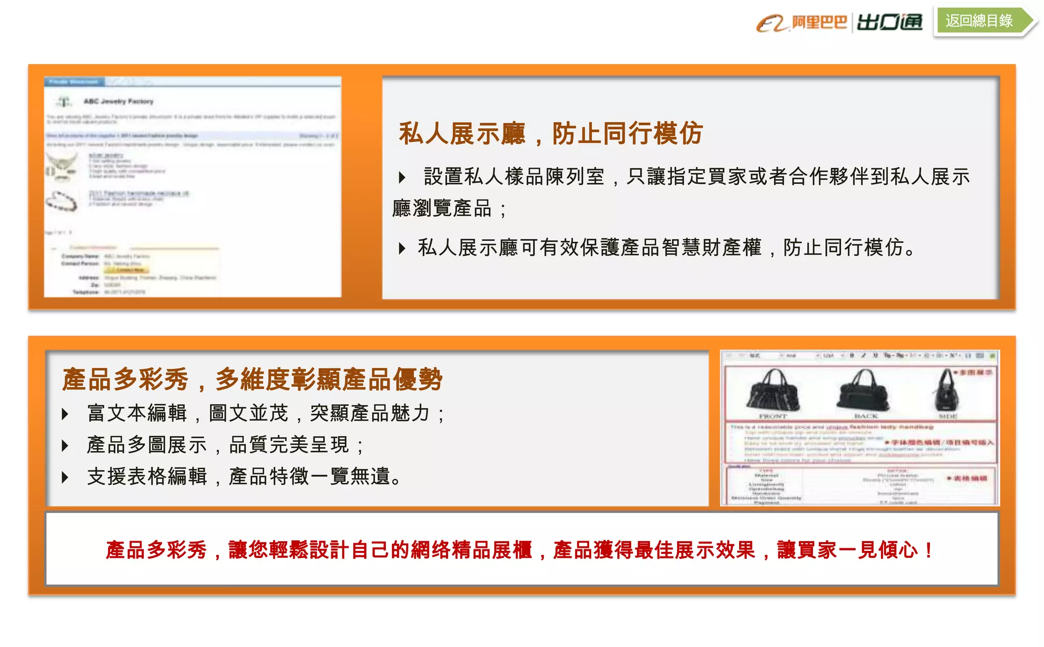 返回總目錄




                   私人展示廳，防止同行模仿
                    設置私人樣品陳列室，只讓指定買家或者合作夥伴到私人展示
                   廳瀏覽產品；
                    私人展示廳可有效保護產品智慧財產權，防止同行模仿。




產品多彩秀，多維度彰顯產品優勢
 富文本編輯，圖文並茂，突顯產品魅力；
 產品多圖展示，品質完美呈現；
 支援表格編輯，產品特徵一覽無遺。


  產品多彩秀，讓您輕鬆設計自己的網络精品展櫃，產品獲得最佳展示效果，讓買家一見傾心！
 