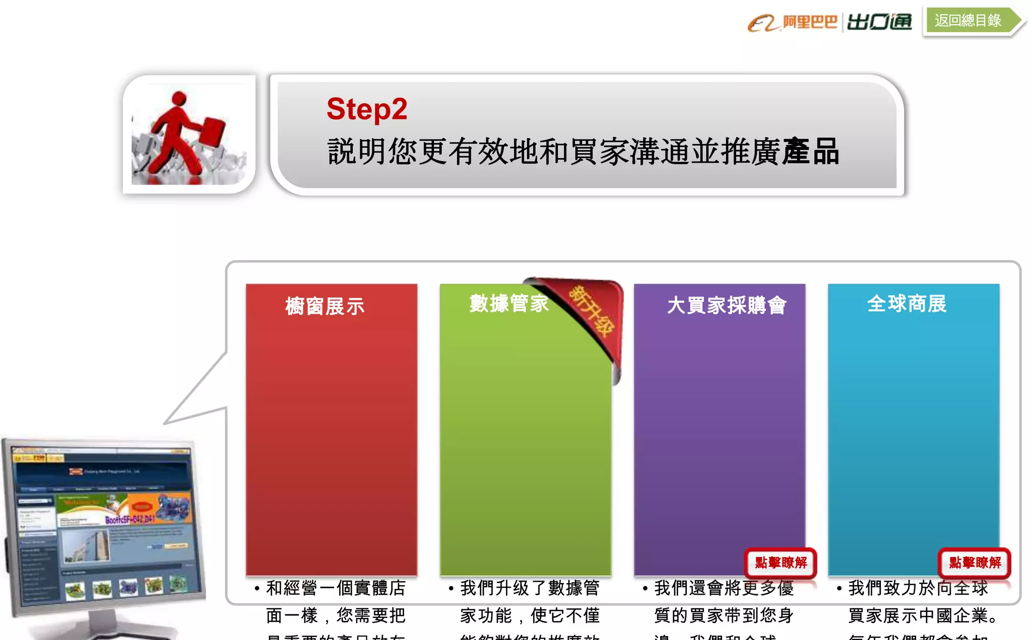 返回總目錄




    Step2
    説明您更有效地和買家溝通並推廣產品




  櫥窗展示        數據管家         大買家採購會         全球商展




                                 點擊瞭解            點擊瞭解

• 和經營一個實體店   • 我們升级了數據管   • 我們還會將更多優    • 我們致力於向全球
面一樣，您需要把     家功能，使它不僅     質的買家带到您身      買家展示中國企業。
 