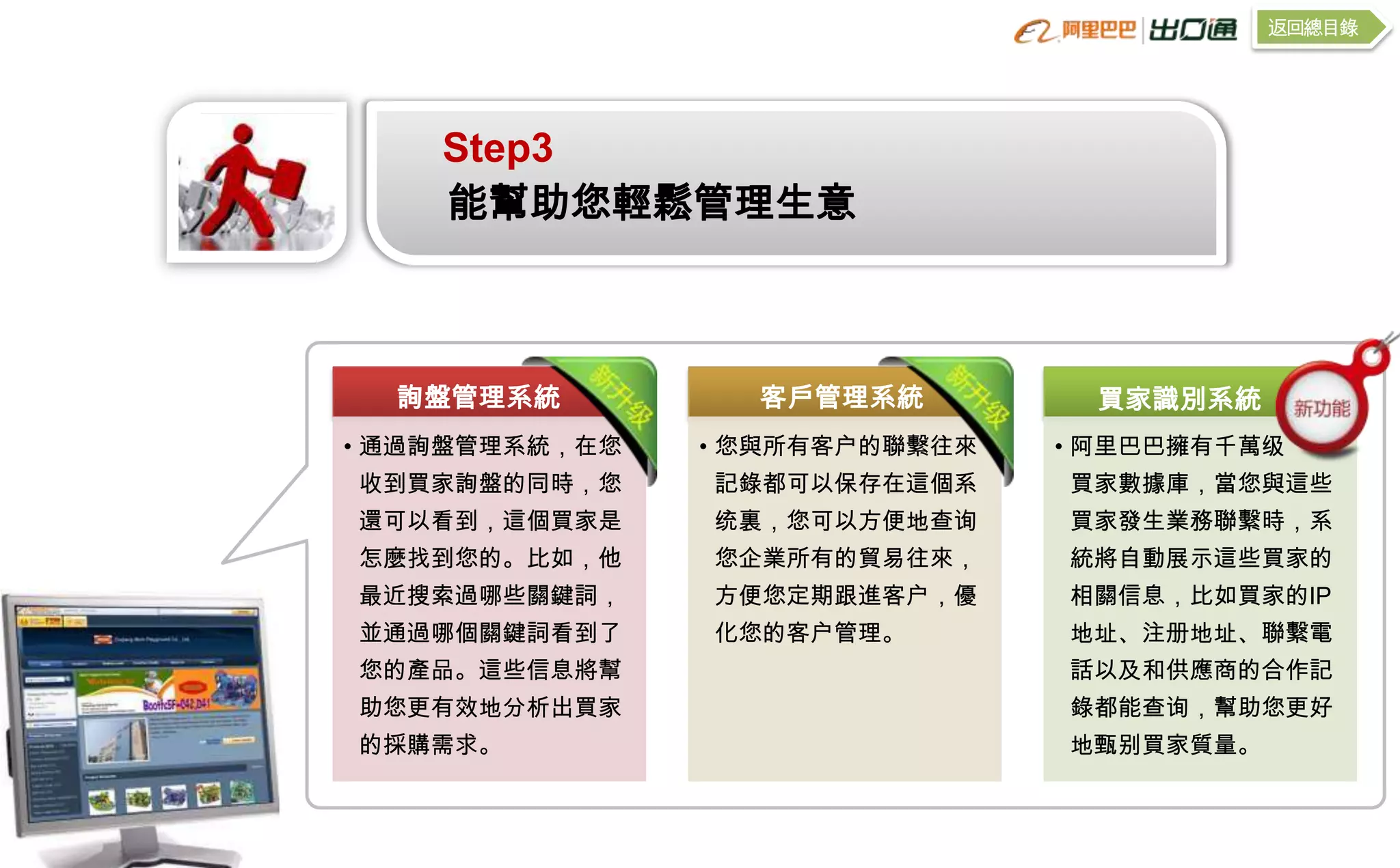 返回總目錄




    Step3
    能幫助您輕鬆管理生意



  詢盤管理系統          客戶管理系統          買家識別系統
• 通過詢盤管理系統，在您   • 您與所有客户的聯繫往來   • 阿里巴巴擁有千萬级
收到買家詢盤的同時，您     記錄都可以保存在這個系     買家數據庫，當您與這些
還可以看到，這個買家是     统裏，您可以方便地查询     買家發生業務聯繫時，系
怎麼找到您的。比如，他     您企業所有的貿易往來，     統將自動展示這些買家的
最近搜索過哪些關鍵詞，     方便您定期跟進客户，優     相關信息，比如買家的IP
並通過哪個關鍵詞看到了     化您的客户管理。        地址、注册地址、聯繫電
您的產品。這些信息將幫                     話以及和供應商的合作記
助您更有效地分析出買家                     錄都能查询，幫助您更好
的採購需求。                          地甄别買家質量。
 