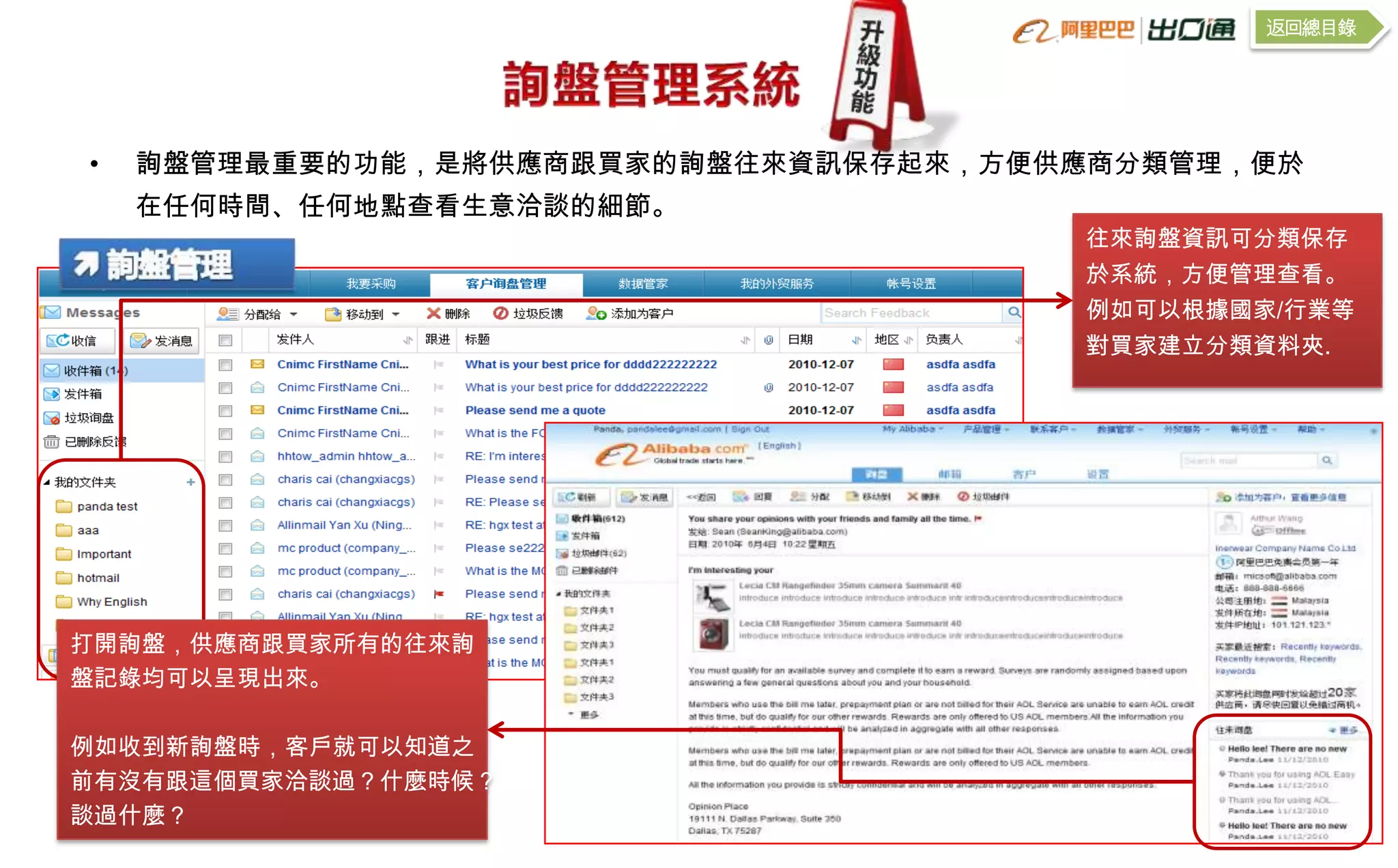 返回總目錄




•   詢盤管理最重要的功能，是將供應商跟買家的詢盤往來資訊保存起來，方便供應商分類管理，便於
    在任何時間、任何地點查看生意洽談的細節。
                                      往來詢盤資訊可分類保存
                                      於系統，方便管理查看。
                                      例如可以根據國家/行業等
                                      對買家建立分類資料夾.




打開詢盤，供應商跟買家所有的往來詢
盤記錄均可以呈現出來。

例如收到新詢盤時，客戶就可以知道之
前有沒有跟這個買家洽談過？什麼時候？
談過什麼？
 
