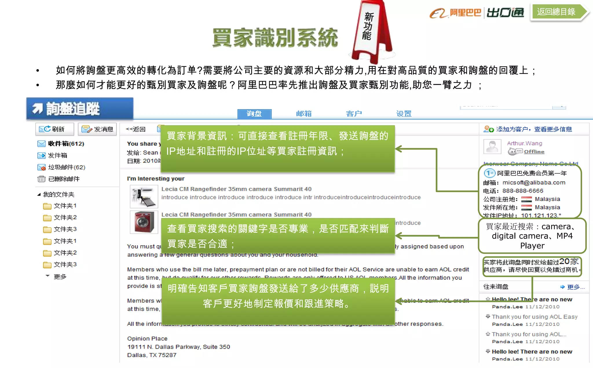 返回總目錄




•   如何將詢盤更高效的轉化為訂单?需要將公司主要的資源和大部分精力,用在對高品質的買家和詢盤的回覆上；
•   那麼如何才能更好的甄別買家及詢盤呢？阿里巴巴率先推出詢盤及買家甄別功能,助您一臂之力 ；




               買家背景資訊：可直接查看註冊年限、發送詢盤的
               IP地址和註冊的IP位址等買家註冊資訊；




               查看買家搜索的關鍵字是否專業，是否匹配來判斷          買家最近搜索：camera、
                                                digital camera、MP4
               買家是否合適；                                  Player




               明確告知客戶買家詢盤發送給了多少供應商，説明
                  客戶更好地制定報價和跟進策略。
 