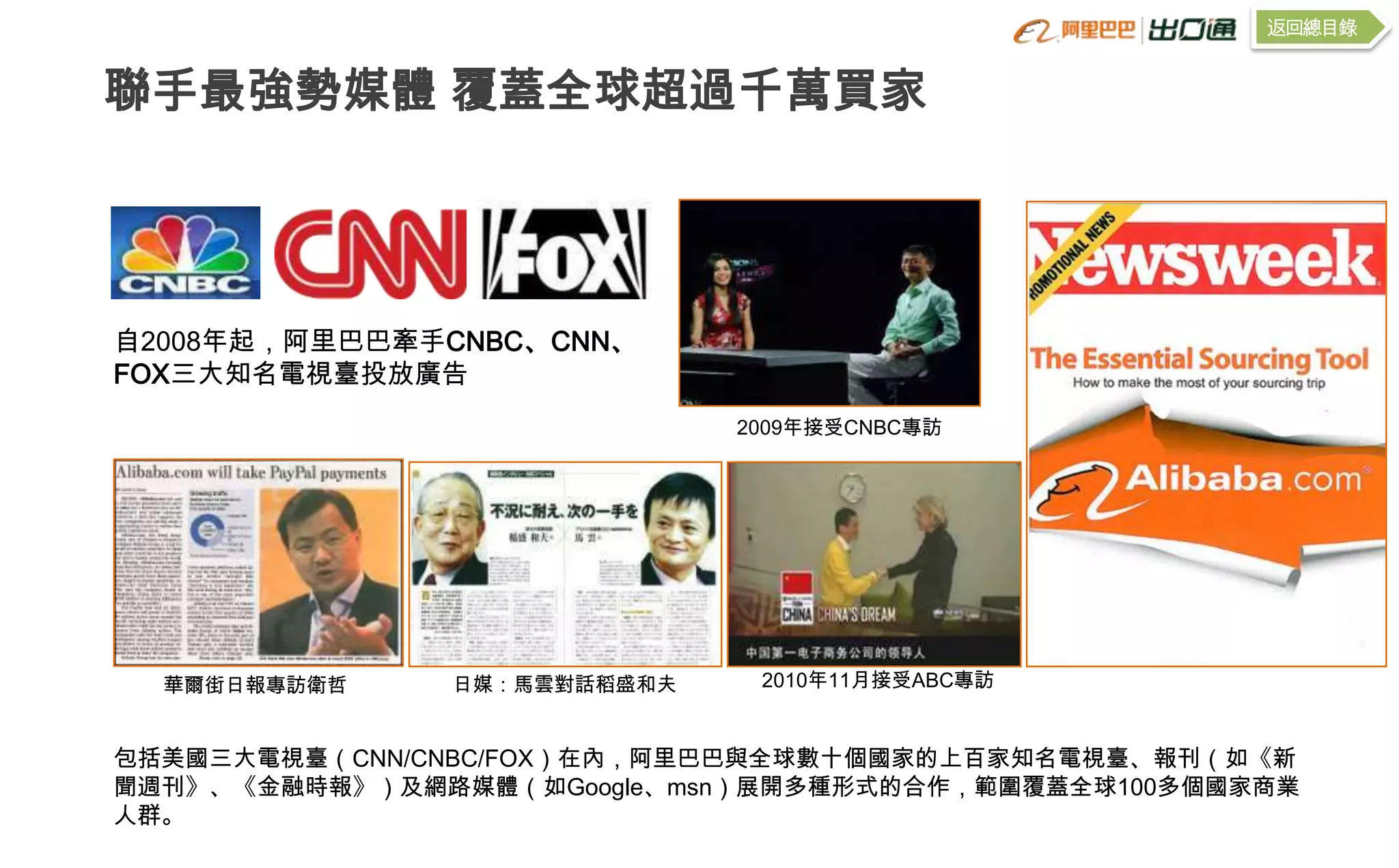 返回總目錄


聯手最強勢媒體 覆蓋全球超過千萬買家




自2008年起，阿里巴巴牽手CNBC、CNN、
FOX三大知名電視臺投放廣告
                             2009年接受CNBC專訪




  華爾街日報專訪衛哲    日媒：馬雲對話稻盛和夫    2010年11月接受ABC專訪


包括美國三大電視臺（CNN/CNBC/FOX）在內，阿里巴巴與全球數十個國家的上百家知名電視臺、報刊（如《新
聞週刊》、《金融時報》）及網路媒體（如Google、msn）展開多種形式的合作，範圍覆蓋全球100多個國家商業
人群。
 