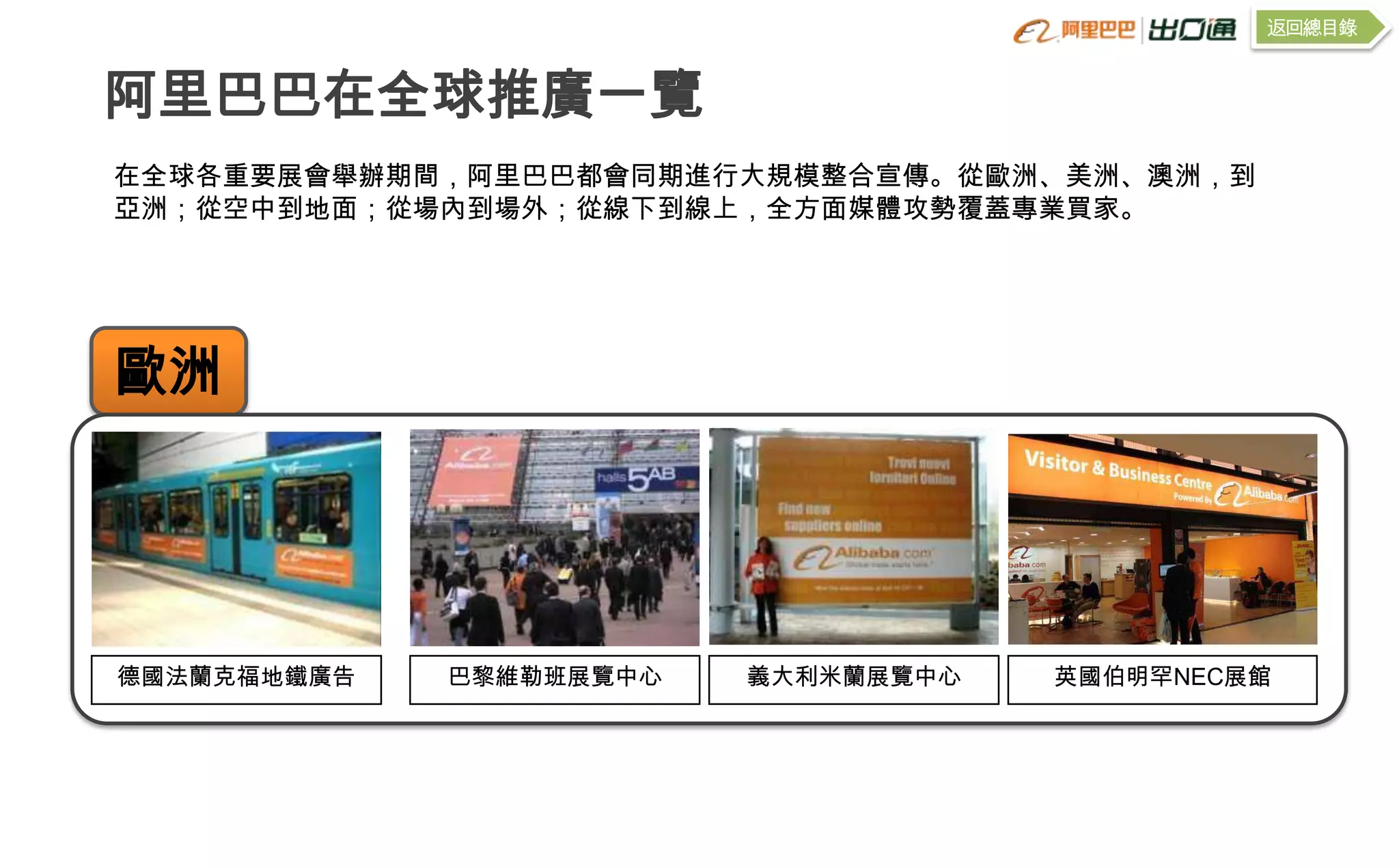 返回總目錄


阿里巴巴在全球推廣一覽
在全球各重要展會舉辦期間，阿里巴巴都會同期進行大規模整合宣傳。從歐洲、美洲、澳洲，到
亞洲；從空中到地面；從場內到場外；從線下到線上，全方面媒體攻勢覆蓋專業買家。




歐洲




德國法蘭克福地鐵廣告   巴黎維勒班展覽中心   義大利米蘭展覽中心   英國伯明罕NEC展館
 