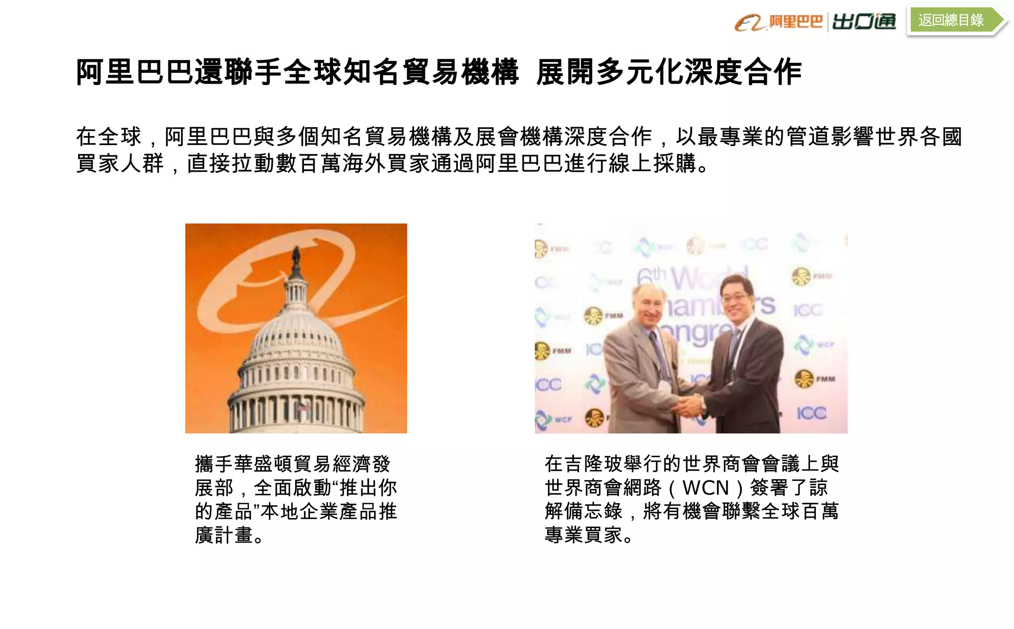 返回總目錄


阿里巴巴還聯手全球知名貿易機構 展開多元化深度合作

在全球，阿里巴巴與多個知名貿易機構及展會機構深度合作，以最專業的管道影響世界各國
買家人群，直接拉動數百萬海外買家通過阿里巴巴進行線上採購。




     攜手華盛頓貿易經濟發      在吉隆玻舉行的世界商會會議上與
     展部，全面啟動“推出你     世界商會網路（WCN）簽署了諒
     的產品”本地企業產品推     解備忘錄，將有機會聯繫全球百萬
     廣計畫。            專業買家。
 