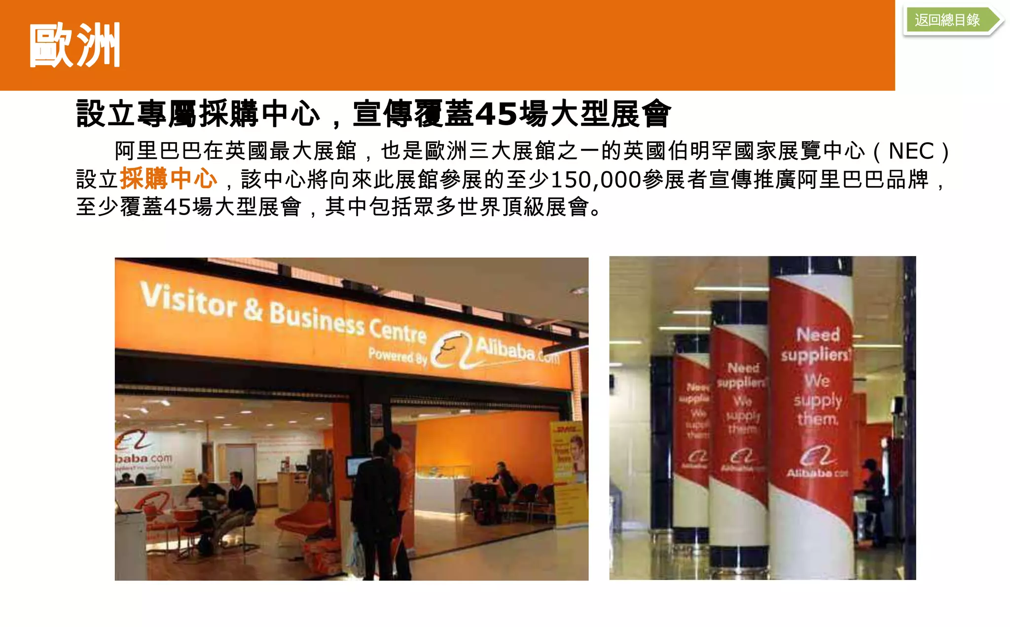 返回總目錄

歐洲
 設立專屬採購中心，宣傳覆蓋45場大型展會
   阿里巴巴在英國最大展館，也是歐洲三大展館之一的英國伯明罕國家展覽中心（NEC）
 設立採購中心，該中心將向來此展館參展的至少150,000參展者宣傳推廣阿里巴巴品牌，
 至少覆蓋45場大型展會，其中包括眾多世界頂級展會。
 